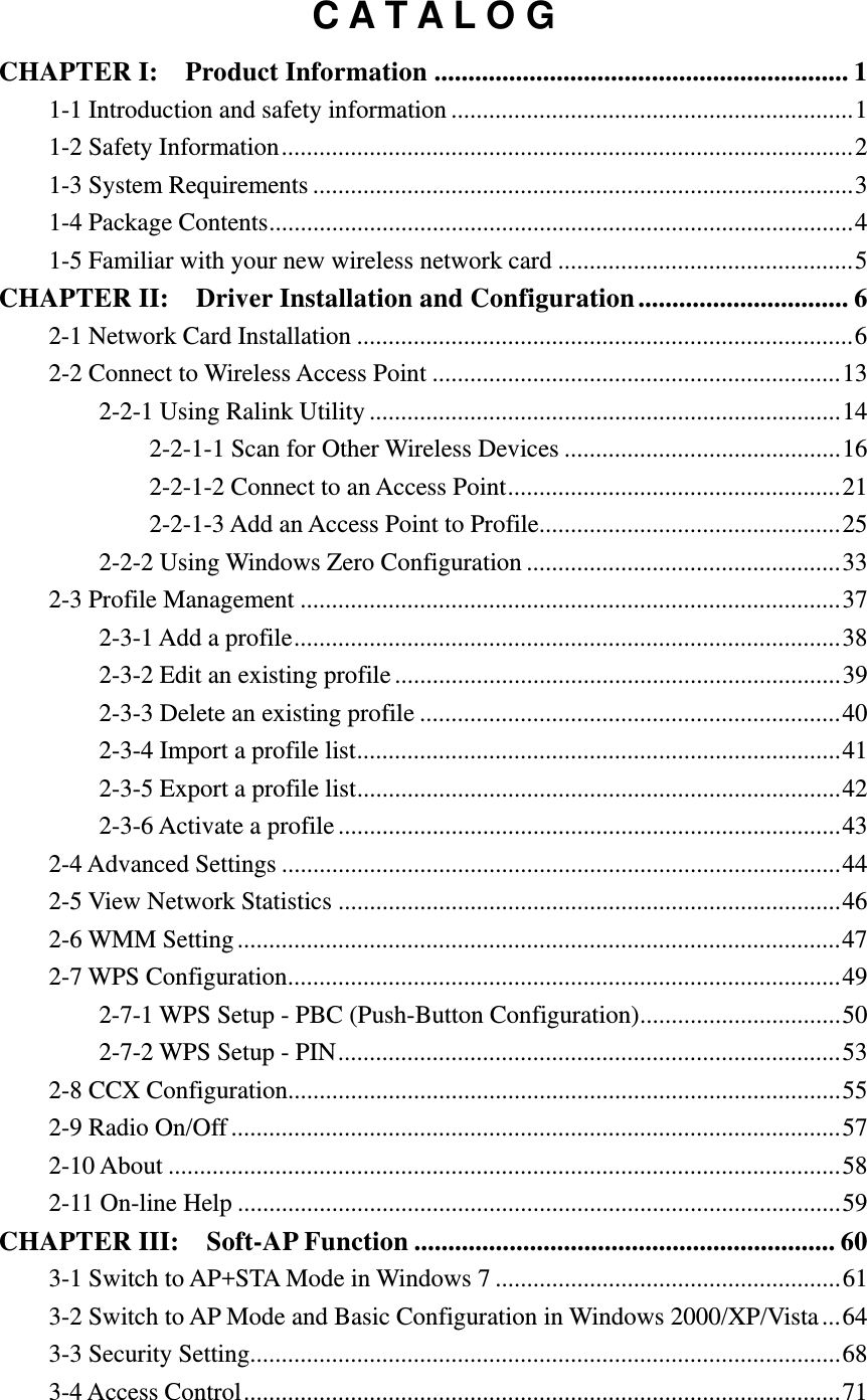 C A T A L O G CHAPTER I:  Product Information ............................................................. 11-1 Introduction and safety information ................................................................ 11-2 Safety Information ........................................................................................... 21-3 System Requirements ...................................................................................... 31-4 Package Contents ............................................................................................. 41-5 Familiar with your new wireless network card ............................................... 5CHAPTER II:  Driver Installation and Configuration ............................... 62-1 Network Card Installation ............................................................................... 62-2 Connect to Wireless Access Point ................................................................. 132-2-1 Using Ralink Utility ........................................................................... 142-2-1-1 Scan for Other Wireless Devices ............................................ 162-2-1-2 Connect to an Access Point ..................................................... 212-2-1-3 Add an Access Point to Profile ................................................ 252-2-2 Using Windows Zero Configuration .................................................. 332-3 Profile Management ...................................................................................... 372-3-1 Add a profile ....................................................................................... 382-3-2 Edit an existing profile ....................................................................... 392-3-3 Delete an existing profile ................................................................... 402-3-4 Import a profile list ............................................................................. 412-3-5 Export a profile list ............................................................................. 422-3-6 Activate a profile ................................................................................ 432-4 Advanced Settings ......................................................................................... 442-5 View Network Statistics ................................................................................ 462-6 WMM Setting ................................................................................................ 472-7 WPS Configuration ........................................................................................ 492-7-1 WPS Setup - PBC (Push-Button Configuration) ................................ 502-7-2 WPS Setup - PIN ................................................................................ 532-8 CCX Configuration........................................................................................ 552-9 Radio On/Off ................................................................................................. 572-10 About ........................................................................................................... 582-11 On-line Help ................................................................................................ 59CHAPTER III:    Soft-AP Function .............................................................. 603-1 Switch to AP+STA Mode in Windows 7 ....................................................... 613-2 Switch to AP Mode and Basic Configuration in Windows 2000/XP/Vista ... 643-3 Security Setting.............................................................................................. 683-4 Access Control ............................................................................................... 71