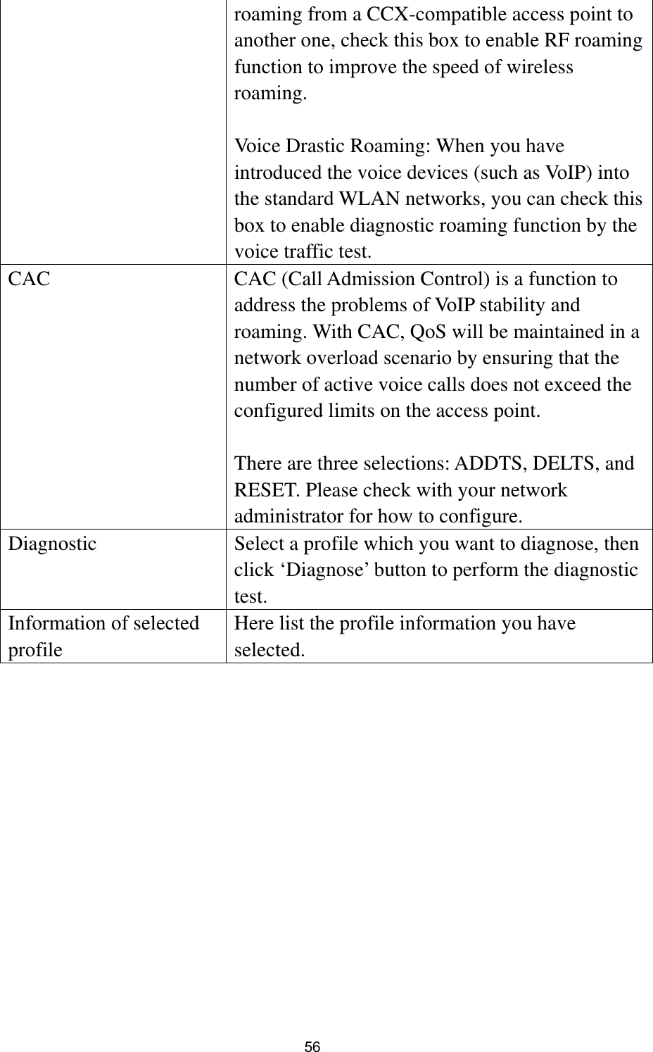  56 roaming from a CCX-compatible access point to another one, check this box to enable RF roaming function to improve the speed of wireless roaming.  Voice Drastic Roaming: When you have introduced the voice devices (such as VoIP) into the standard WLAN networks, you can check this box to enable diagnostic roaming function by the voice traffic test.   CAC  CAC (Call Admission Control) is a function to address the problems of VoIP stability and roaming. With CAC, QoS will be maintained in a network overload scenario by ensuring that the number of active voice calls does not exceed the configured limits on the access point.  There are three selections: ADDTS, DELTS, and RESET. Please check with your network administrator for how to configure. Diagnostic  Select a profile which you want to diagnose, then click ‘Diagnose’ button to perform the diagnostic test. Information of selected profile Here list the profile information you have selected. 