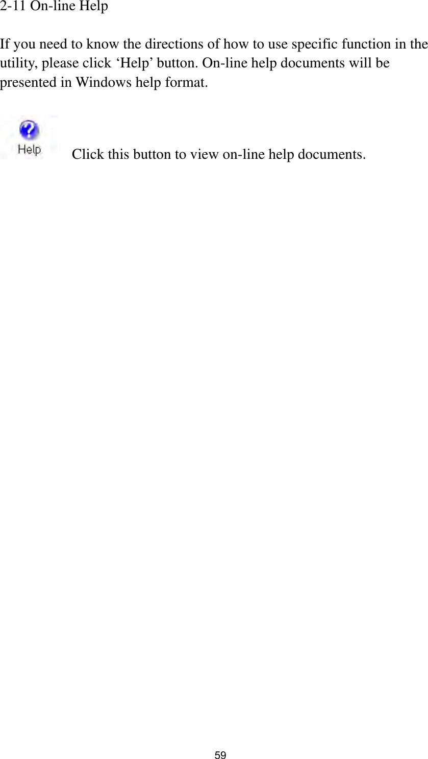  59 2-11 On-line Help  If you need to know the directions of how to use specific function in the utility, please click ‘Help’ button. On-line help documents will be presented in Windows help format.      Click this button to view on-line help documents. 