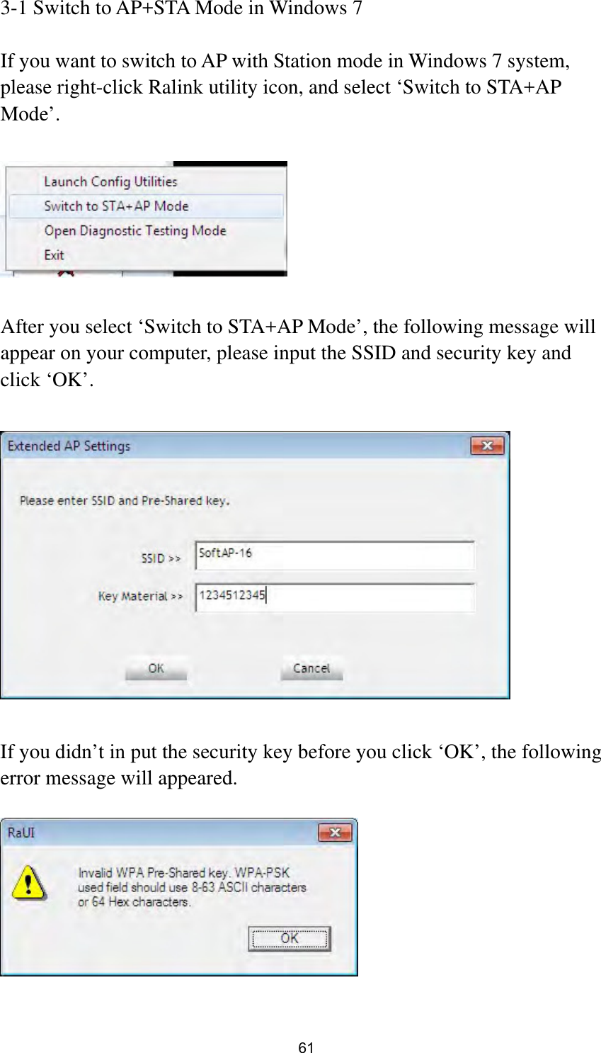  61 3-1 Switch to AP+STA Mode in Windows 7  If you want to switch to AP with Station mode in Windows 7 system, please right-click Ralink utility icon, and select ‘Switch to STA+AP Mode’.    After you select ‘Switch to STA+AP Mode’, the following message will appear on your computer, please input the SSID and security key and click ‘OK’.    If you didn’t in put the security key before you click ‘OK’, the following error message will appeared.    