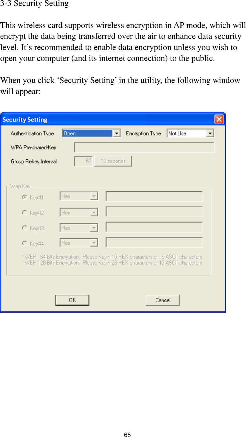  68 3-3 Security Setting  This wireless card supports wireless encryption in AP mode, which will encrypt the data being transferred over the air to enhance data security level. It’s recommended to enable data encryption unless you wish to open your computer (and its internet connection) to the public.  When you click ‘Security Setting’ in the utility, the following window will appear:            