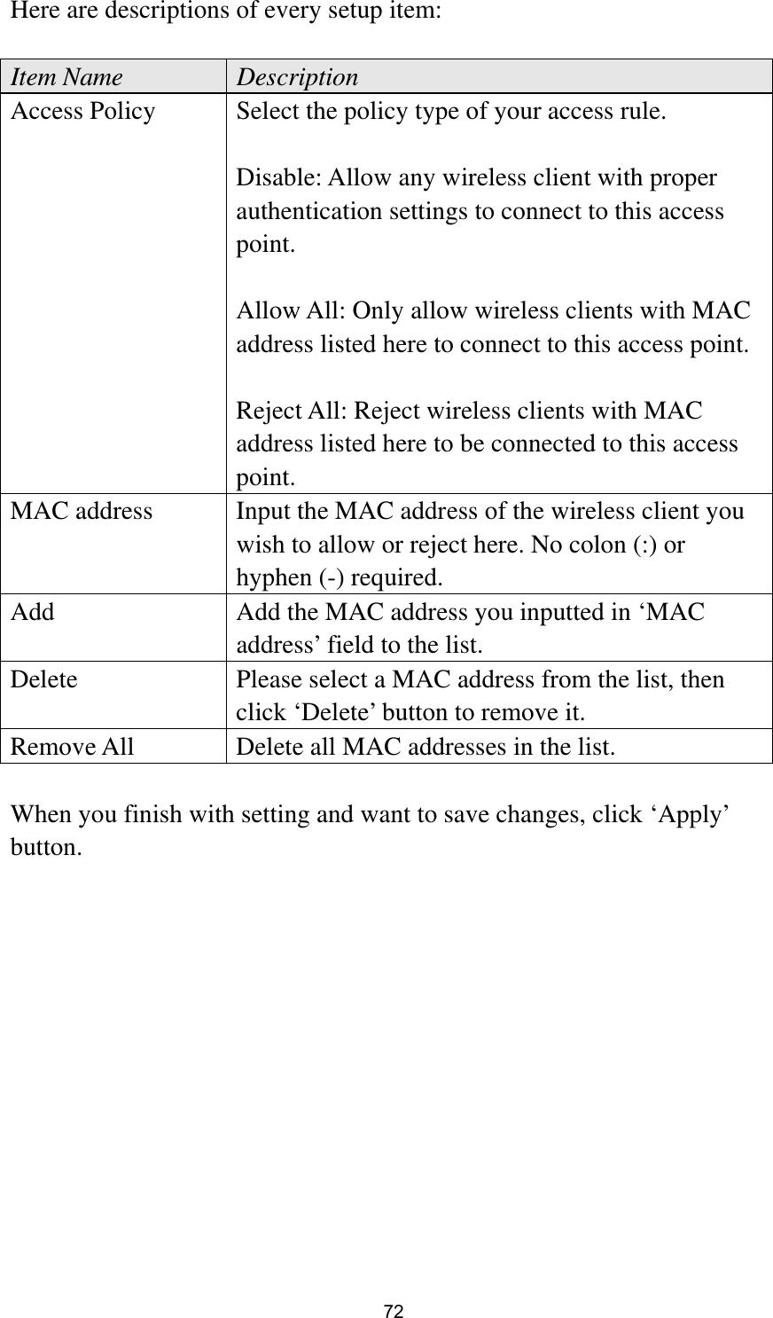  72 Here are descriptions of every setup item:  Item Name  Description Access Policy  Select the policy type of your access rule.  Disable: Allow any wireless client with proper authentication settings to connect to this access point.  Allow All: Only allow wireless clients with MAC address listed here to connect to this access point.  Reject All: Reject wireless clients with MAC address listed here to be connected to this access point. MAC address  Input the MAC address of the wireless client you wish to allow or reject here. No colon (:) or hyphen (-) required. Add  Add the MAC address you inputted in ‘MAC address’ field to the list. Delete    Please select a MAC address from the list, then click ‘Delete’ button to remove it. Remove All  Delete all MAC addresses in the list.  When you finish with setting and want to save changes, click ‘Apply’ button.  