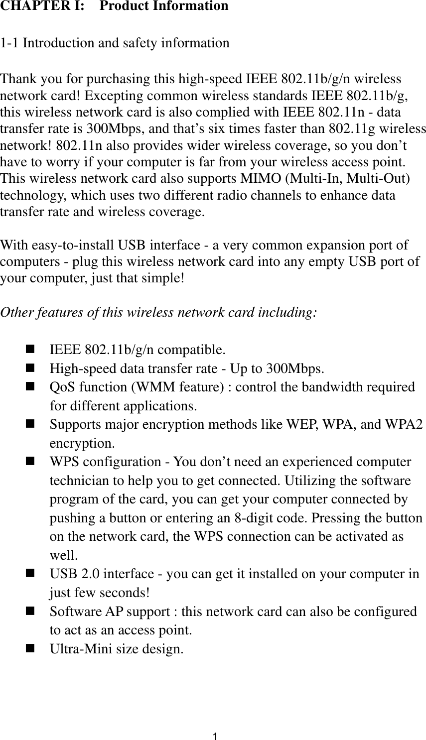  1 CHAPTER I:    Product Information  1-1 Introduction and safety information  Thank you for purchasing this high-speed IEEE 802.11b/g/n wireless network card! Excepting common wireless standards IEEE 802.11b/g, this wireless network card is also complied with IEEE 802.11n - data transfer rate is 300Mbps, and that’s six times faster than 802.11g wireless network! 802.11n also provides wider wireless coverage, so you don’t have to worry if your computer is far from your wireless access point. This wireless network card also supports MIMO (Multi-In, Multi-Out) technology, which uses two different radio channels to enhance data transfer rate and wireless coverage.  With easy-to-install USB interface - a very common expansion port of computers - plug this wireless network card into any empty USB port of your computer, just that simple!  Other features of this wireless network card including:   IEEE 802.11b/g/n compatible.  High-speed data transfer rate - Up to 300Mbps.  QoS function (WMM feature) : control the bandwidth required for different applications.  Supports major encryption methods like WEP, WPA, and WPA2 encryption.  WPS configuration - You don’t need an experienced computer technician to help you to get connected. Utilizing the software program of the card, you can get your computer connected by pushing a button or entering an 8-digit code. Pressing the button on the network card, the WPS connection can be activated as well.  USB 2.0 interface - you can get it installed on your computer in just few seconds!  Software AP support : this network card can also be configured to act as an access point.  Ultra-Mini size design. 