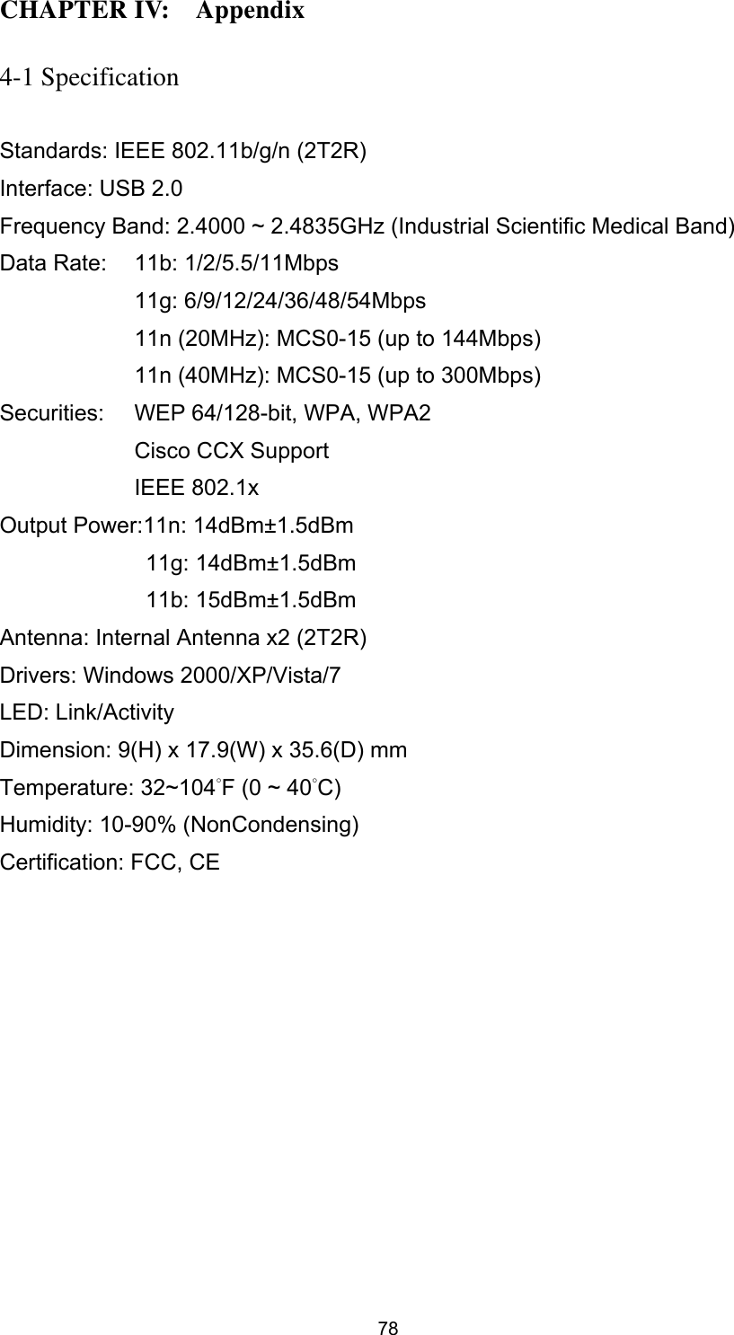  78 CHAPTER IV:    Appendix  4-1 Specification  Standards: IEEE 802.11b/g/n (2T2R) Interface: USB 2.0 Frequency Band: 2.4000 ~ 2.4835GHz (Industrial Scientific Medical Band)   Data Rate:    11b: 1/2/5.5/11Mbps 11g: 6/9/12/24/36/48/54Mbps 11n (20MHz): MCS0-15 (up to 144Mbps) 11n (40MHz): MCS0-15 (up to 300Mbps) Securities:    WEP 64/128-bit, WPA, WPA2 Cisco CCX Support IEEE 802.1x Output Power:11n: 14dBm±1.5dBm 11g: 14dBm±1.5dBm 11b: 15dBm±1.5dBm Antenna: Internal Antenna x2 (2T2R) Drivers: Windows 2000/XP/Vista/7 LED: Link/Activity Dimension: 9(H) x 17.9(W) x 35.6(D) mm   Temperature: 32~104°F (0 ~ 40°C) Humidity: 10-90% (NonCondensing) Certification: FCC, CE 
