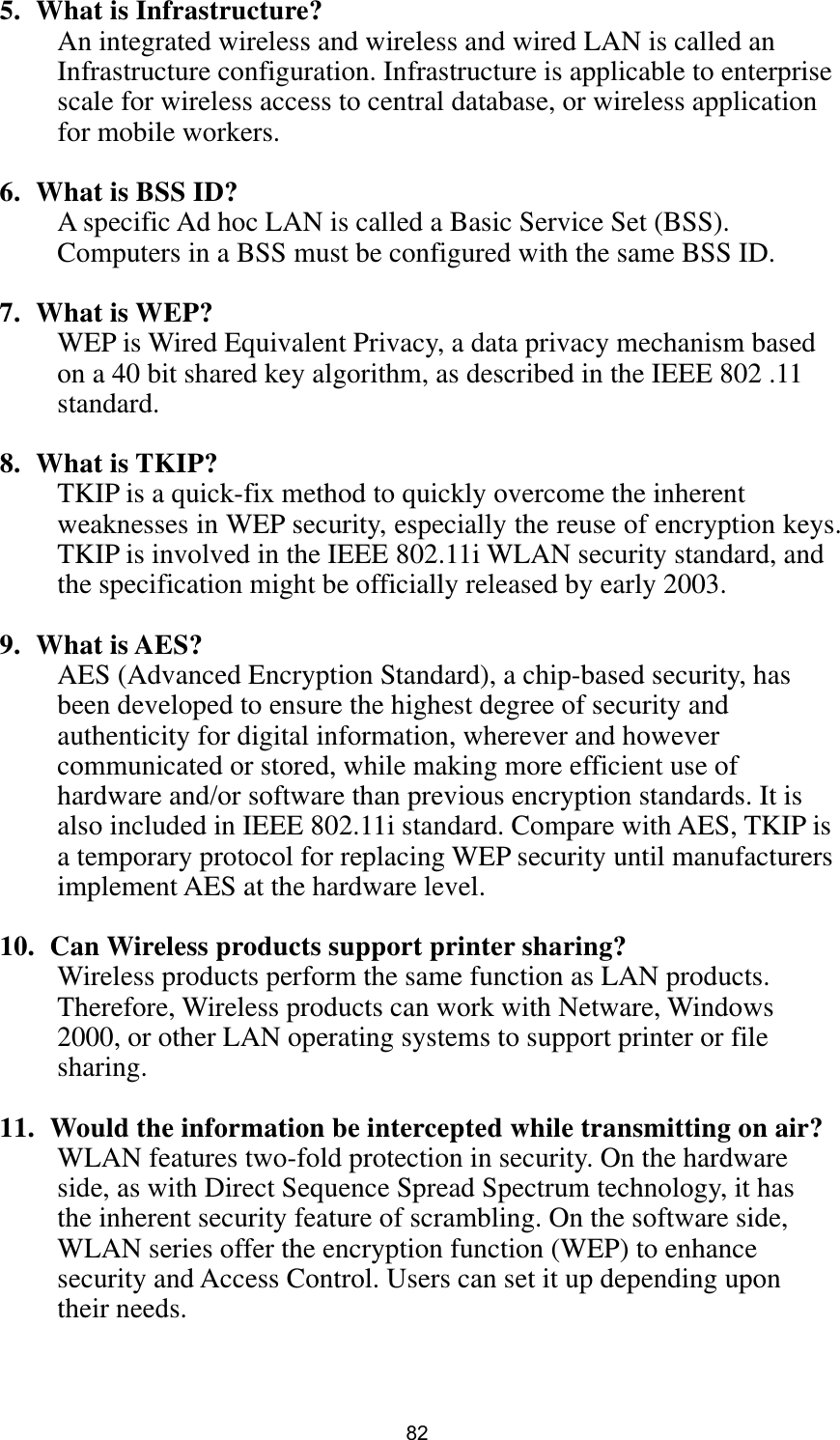  82 5. What is Infrastructure? An integrated wireless and wireless and wired LAN is called an Infrastructure configuration. Infrastructure is applicable to enterprise scale for wireless access to central database, or wireless application for mobile workers.  6. What is BSS ID? A specific Ad hoc LAN is called a Basic Service Set (BSS). Computers in a BSS must be configured with the same BSS ID.  7. What is WEP? WEP is Wired Equivalent Privacy, a data privacy mechanism based on a 40 bit shared key algorithm, as described in the IEEE 802 .11 standard.  8. What is TKIP? TKIP is a quick-fix method to quickly overcome the inherent weaknesses in WEP security, especially the reuse of encryption keys. TKIP is involved in the IEEE 802.11i WLAN security standard, and the specification might be officially released by early 2003.  9. What is AES? AES (Advanced Encryption Standard), a chip-based security, has been developed to ensure the highest degree of security and authenticity for digital information, wherever and however communicated or stored, while making more efficient use of hardware and/or software than previous encryption standards. It is also included in IEEE 802.11i standard. Compare with AES, TKIP is a temporary protocol for replacing WEP security until manufacturers implement AES at the hardware level.  10.   Can Wireless products support printer sharing?   Wireless products perform the same function as LAN products. Therefore, Wireless products can work with Netware, Windows 2000, or other LAN operating systems to support printer or file sharing.  11.   Would the information be intercepted while transmitting on air? WLAN features two-fold protection in security. On the hardware side, as with Direct Sequence Spread Spectrum technology, it has the inherent security feature of scrambling. On the software side, WLAN series offer the encryption function (WEP) to enhance security and Access Control. Users can set it up depending upon their needs.   