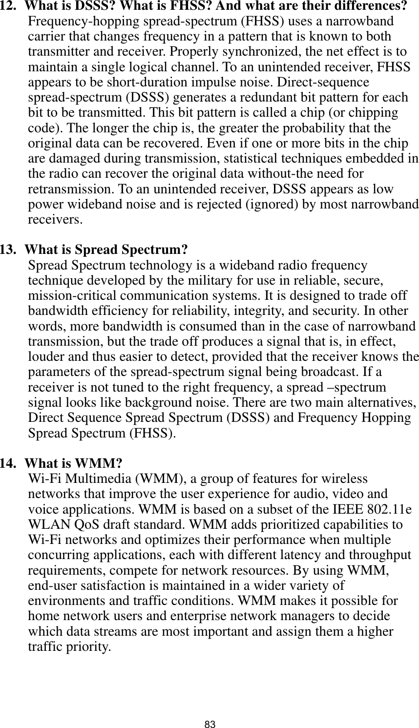  83 12.   What is DSSS? What is FHSS? And what are their differences? Frequency-hopping spread-spectrum (FHSS) uses a narrowband carrier that changes frequency in a pattern that is known to both transmitter and receiver. Properly synchronized, the net effect is to maintain a single logical channel. To an unintended receiver, FHSS appears to be short-duration impulse noise. Direct-sequence spread-spectrum (DSSS) generates a redundant bit pattern for each bit to be transmitted. This bit pattern is called a chip (or chipping code). The longer the chip is, the greater the probability that the original data can be recovered. Even if one or more bits in the chip are damaged during transmission, statistical techniques embedded in the radio can recover the original data without-the need for retransmission. To an unintended receiver, DSSS appears as low power wideband noise and is rejected (ignored) by most narrowband receivers.  13.   What is Spread Spectrum? Spread Spectrum technology is a wideband radio frequency technique developed by the military for use in reliable, secure, mission-critical communication systems. It is designed to trade off bandwidth efficiency for reliability, integrity, and security. In other words, more bandwidth is consumed than in the case of narrowband transmission, but the trade off produces a signal that is, in effect, louder and thus easier to detect, provided that the receiver knows the parameters of the spread-spectrum signal being broadcast. If a receiver is not tuned to the right frequency, a spread –spectrum signal looks like background noise. There are two main alternatives, Direct Sequence Spread Spectrum (DSSS) and Frequency Hopping Spread Spectrum (FHSS).  14.  What is WMM? Wi-Fi Multimedia (WMM), a group of features for wireless networks that improve the user experience for audio, video and voice applications. WMM is based on a subset of the IEEE 802.11e WLAN QoS draft standard. WMM adds prioritized capabilities to Wi-Fi networks and optimizes their performance when multiple concurring applications, each with different latency and throughput requirements, compete for network resources. By using WMM, end-user satisfaction is maintained in a wider variety of environments and traffic conditions. WMM makes it possible for home network users and enterprise network managers to decide which data streams are most important and assign them a higher traffic priority.    