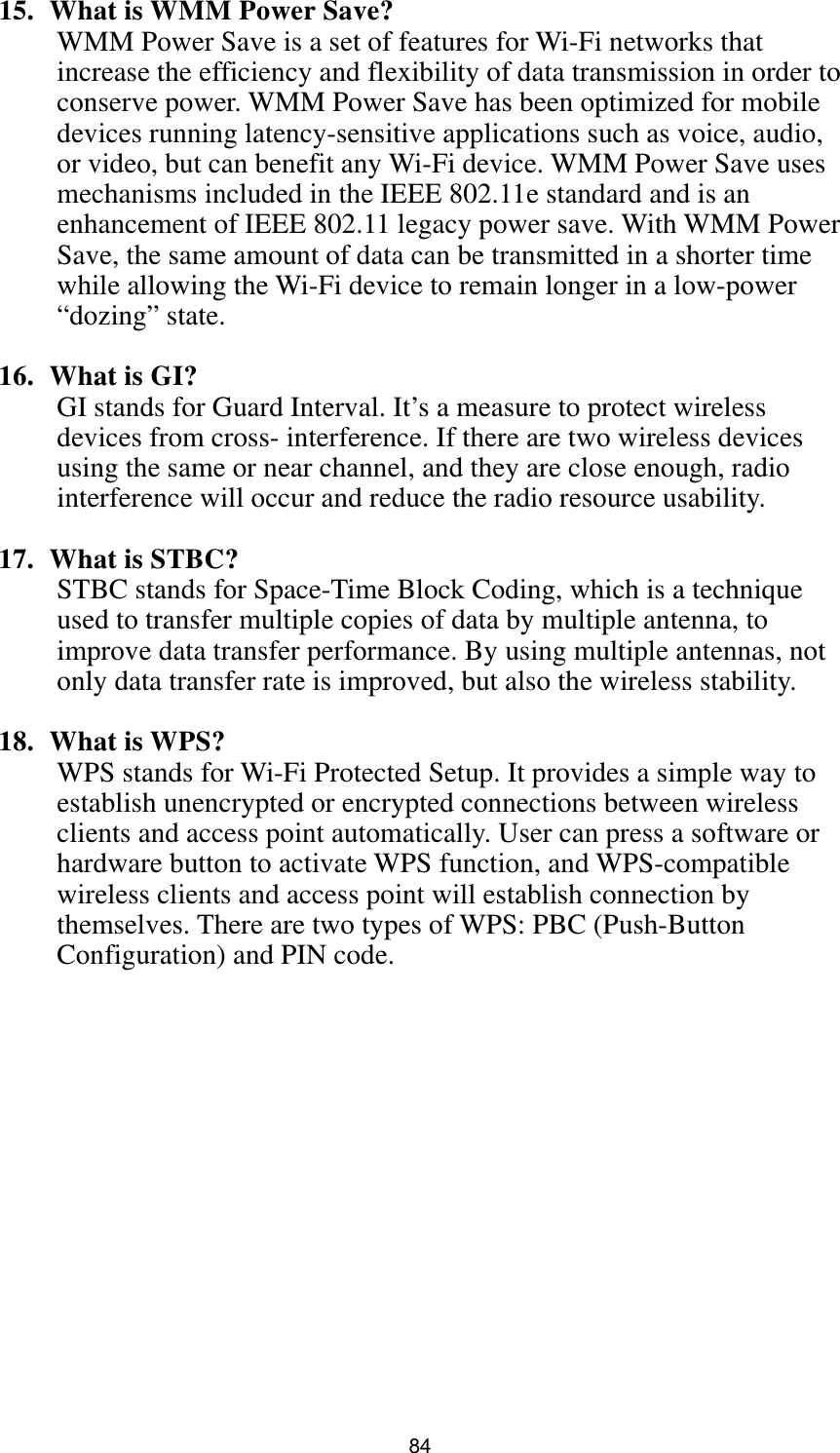  84 15.   What is WMM Power Save? WMM Power Save is a set of features for Wi-Fi networks that increase the efficiency and flexibility of data transmission in order to conserve power. WMM Power Save has been optimized for mobile devices running latency-sensitive applications such as voice, audio, or video, but can benefit any Wi-Fi device. WMM Power Save uses mechanisms included in the IEEE 802.11e standard and is an enhancement of IEEE 802.11 legacy power save. With WMM Power Save, the same amount of data can be transmitted in a shorter time while allowing the Wi-Fi device to remain longer in a low-power “dozing” state.  16.  What is GI? GI stands for Guard Interval. It’s a measure to protect wireless devices from cross- interference. If there are two wireless devices using the same or near channel, and they are close enough, radio interference will occur and reduce the radio resource usability.  17.  What is STBC? STBC stands for Space-Time Block Coding, which is a technique used to transfer multiple copies of data by multiple antenna, to improve data transfer performance. By using multiple antennas, not only data transfer rate is improved, but also the wireless stability.    18.  What is WPS? WPS stands for Wi-Fi Protected Setup. It provides a simple way to establish unencrypted or encrypted connections between wireless clients and access point automatically. User can press a software or hardware button to activate WPS function, and WPS-compatible wireless clients and access point will establish connection by themselves. There are two types of WPS: PBC (Push-Button Configuration) and PIN code. 