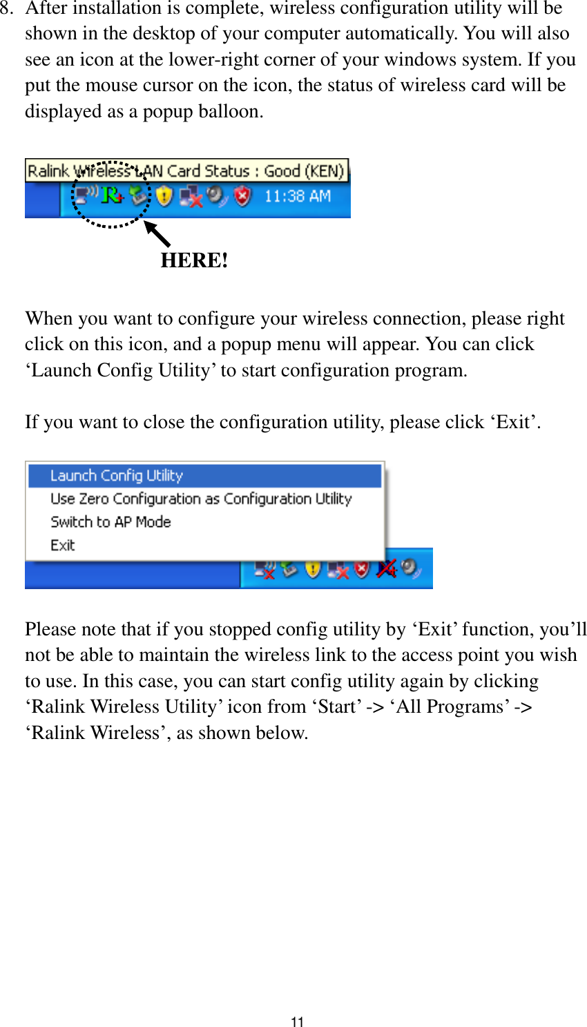  11 8. After installation is complete, wireless configuration utility will be shown in the desktop of your computer automatically. You will also see an icon at the lower-right corner of your windows system. If you put the mouse cursor on the icon, the status of wireless card will be displayed as a popup balloon.      When you want to configure your wireless connection, please right click on this icon, and a popup menu will appear. You can click „Launch Config Utility‟ to start configuration program.  If you want to close the configuration utility, please click „Exit‟.    Please note that if you stopped config utility by „Exit‟ function, you‟ll not be able to maintain the wireless link to the access point you wish to use. In this case, you can start config utility again by clicking „Ralink Wireless Utility‟ icon from „Start‟ -&gt; „All Programs‟ -&gt; „Ralink Wireless‟, as shown below.   HERE! 