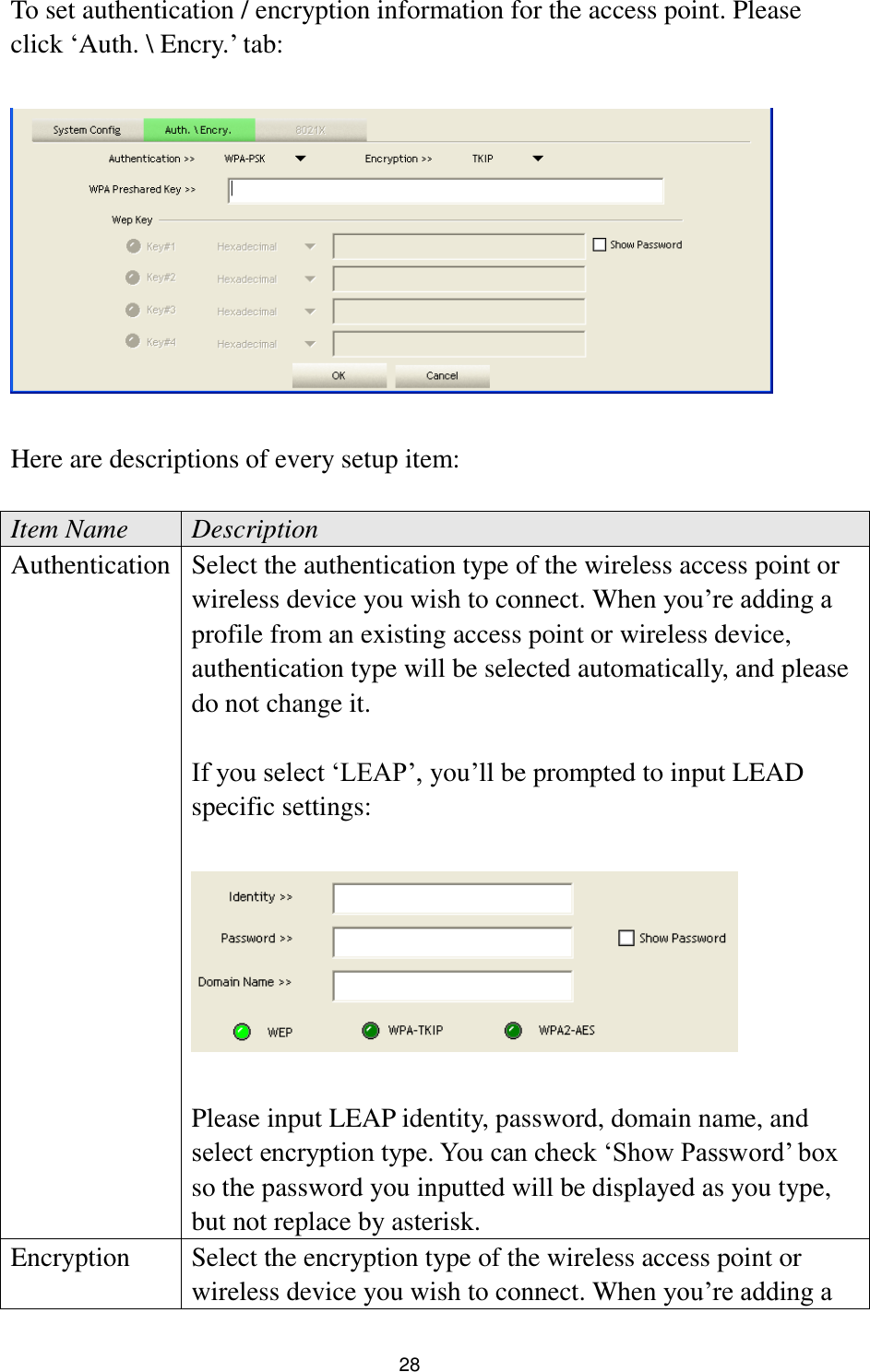  28 To set authentication / encryption information for the access point. Please click „Auth. \ Encry.‟ tab:    Here are descriptions of every setup item:  Item Name Description Authentication   Select the authentication type of the wireless access point or wireless device you wish to connect. When you‟re adding a profile from an existing access point or wireless device, authentication type will be selected automatically, and please do not change it.  If you select „LEAP‟, you‟ll be prompted to input LEAD specific settings:    Please input LEAP identity, password, domain name, and select encryption type. You can check „Show Password‟ box so the password you inputted will be displayed as you type, but not replace by asterisk. Encryption Select the encryption type of the wireless access point or wireless device you wish to connect. When you‟re adding a 