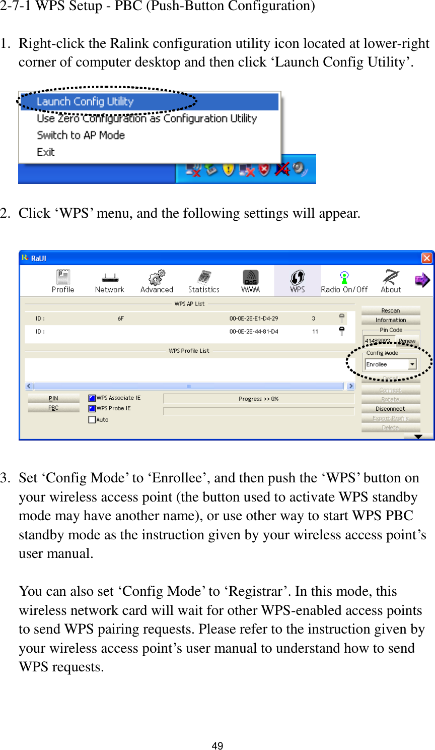  49 2-7-1 WPS Setup - PBC (Push-Button Configuration)  1. Right-click the Ralink configuration utility icon located at lower-right corner of computer desktop and then click „Launch Config Utility‟.    2. Click „WPS‟ menu, and the following settings will appear.    3. Set „Config Mode‟ to „Enrollee‟, and then push the „WPS‟ button on your wireless access point (the button used to activate WPS standby mode may have another name), or use other way to start WPS PBC standby mode as the instruction given by your wireless access point‟s user manual.  You can also set „Config Mode‟ to „Registrar‟. In this mode, this wireless network card will wait for other WPS-enabled access points to send WPS pairing requests. Please refer to the instruction given by your wireless access point‟s user manual to understand how to send WPS requests.   