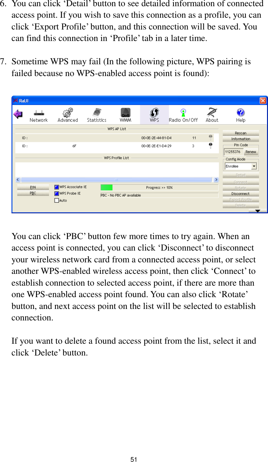  51 6. You can click „Detail‟ button to see detailed information of connected access point. If you wish to save this connection as a profile, you can click „Export Profile‟ button, and this connection will be saved. You can find this connection in „Profile‟ tab in a later time.  7. Sometime WPS may fail (In the following picture, WPS pairing is failed because no WPS-enabled access point is found):    You can click „PBC‟ button few more times to try again. When an access point is connected, you can click „Disconnect‟ to disconnect your wireless network card from a connected access point, or select another WPS-enabled wireless access point, then click „Connect‟ to establish connection to selected access point, if there are more than one WPS-enabled access point found. You can also click „Rotate‟ button, and next access point on the list will be selected to establish connection.  If you want to delete a found access point from the list, select it and click „Delete‟ button.    