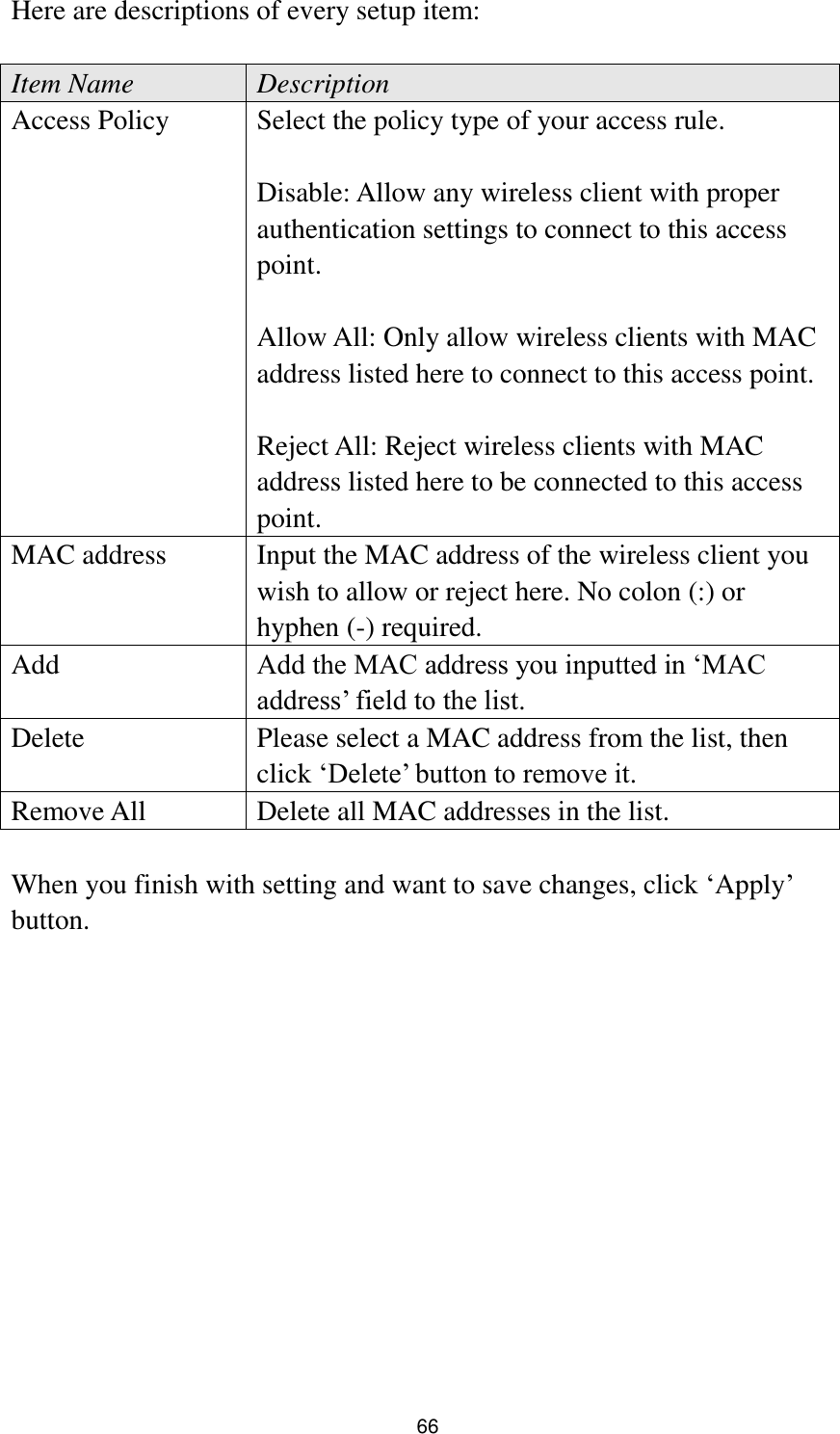  66 Here are descriptions of every setup item:  Item Name Description Access Policy Select the policy type of your access rule.  Disable: Allow any wireless client with proper authentication settings to connect to this access point.  Allow All: Only allow wireless clients with MAC address listed here to connect to this access point.  Reject All: Reject wireless clients with MAC address listed here to be connected to this access point. MAC address Input the MAC address of the wireless client you wish to allow or reject here. No colon (:) or hyphen (-) required. Add Add the MAC address you inputted in „MAC address‟ field to the list. Delete   Please select a MAC address from the list, then click „Delete‟ button to remove it. Remove All Delete all MAC addresses in the list.  When you finish with setting and want to save changes, click „Apply‟ button.  