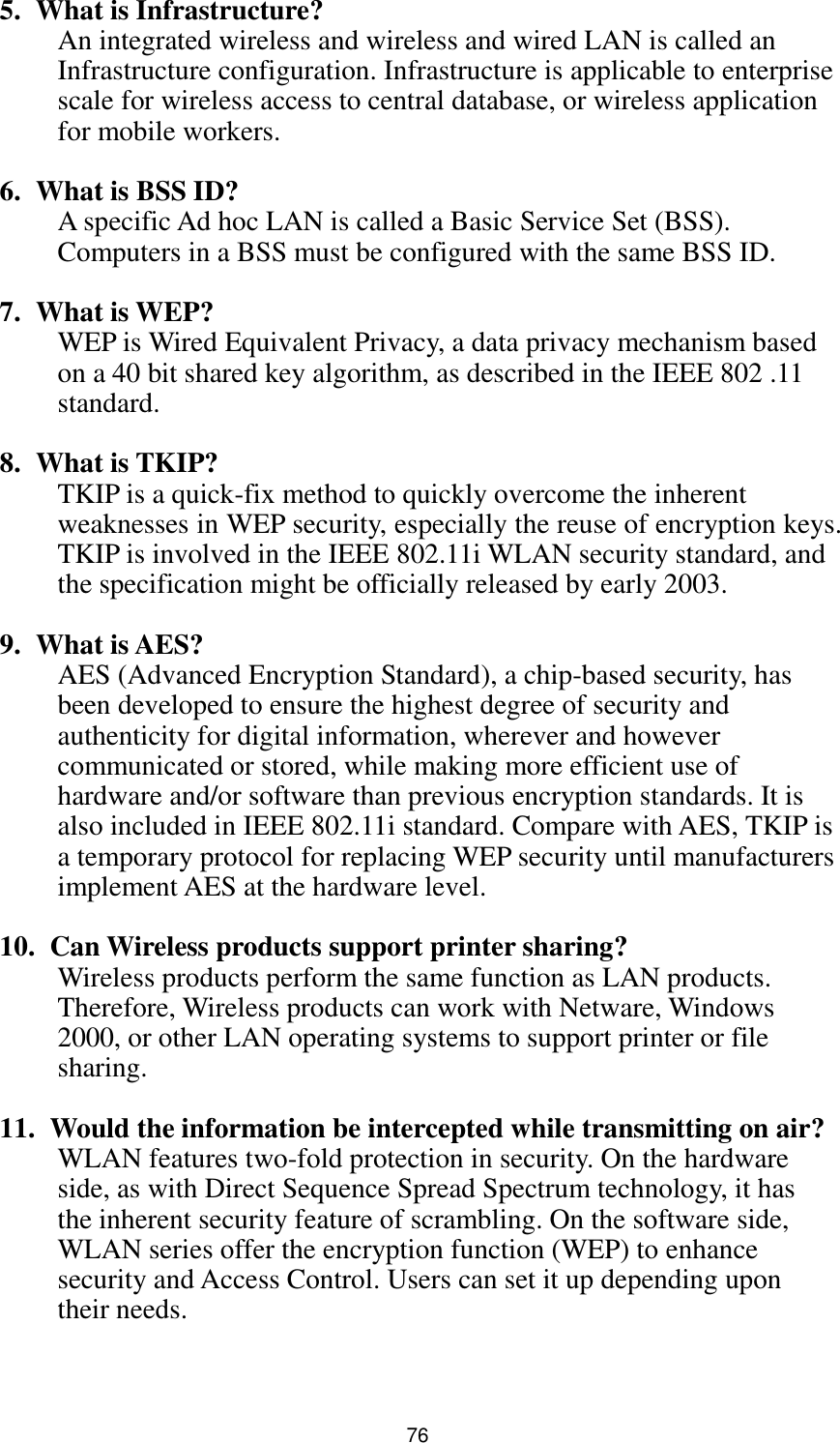  76 5. What is Infrastructure? An integrated wireless and wireless and wired LAN is called an Infrastructure configuration. Infrastructure is applicable to enterprise scale for wireless access to central database, or wireless application for mobile workers.  6. What is BSS ID? A specific Ad hoc LAN is called a Basic Service Set (BSS). Computers in a BSS must be configured with the same BSS ID.  7. What is WEP? WEP is Wired Equivalent Privacy, a data privacy mechanism based on a 40 bit shared key algorithm, as described in the IEEE 802 .11 standard.  8. What is TKIP? TKIP is a quick-fix method to quickly overcome the inherent weaknesses in WEP security, especially the reuse of encryption keys. TKIP is involved in the IEEE 802.11i WLAN security standard, and the specification might be officially released by early 2003.  9. What is AES? AES (Advanced Encryption Standard), a chip-based security, has been developed to ensure the highest degree of security and authenticity for digital information, wherever and however communicated or stored, while making more efficient use of hardware and/or software than previous encryption standards. It is also included in IEEE 802.11i standard. Compare with AES, TKIP is a temporary protocol for replacing WEP security until manufacturers implement AES at the hardware level.  10.   Can Wireless products support printer sharing?   Wireless products perform the same function as LAN products. Therefore, Wireless products can work with Netware, Windows 2000, or other LAN operating systems to support printer or file sharing.  11.   Would the information be intercepted while transmitting on air? WLAN features two-fold protection in security. On the hardware side, as with Direct Sequence Spread Spectrum technology, it has the inherent security feature of scrambling. On the software side, WLAN series offer the encryption function (WEP) to enhance security and Access Control. Users can set it up depending upon their needs.   