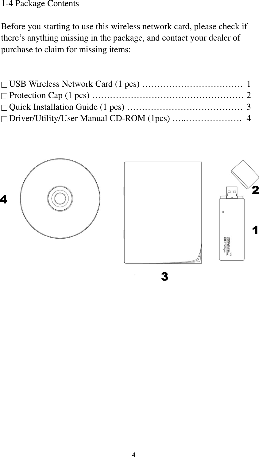  4 1-4 Package Contents  Before you starting to use this wireless network card, please check if there‟s anything missing in the package, and contact your dealer of purchase to claim for missing items:   □ USB Wireless Network Card (1 pcs) …………………………….  1 □ Protection Cap (1 pcs) …………………………………………… 2 □ Quick Installation Guide (1 pcs) …………………………………  3 □ Driver/Utility/User Manual CD-ROM (1pcs) …..……………….  4            2 1 3 4    