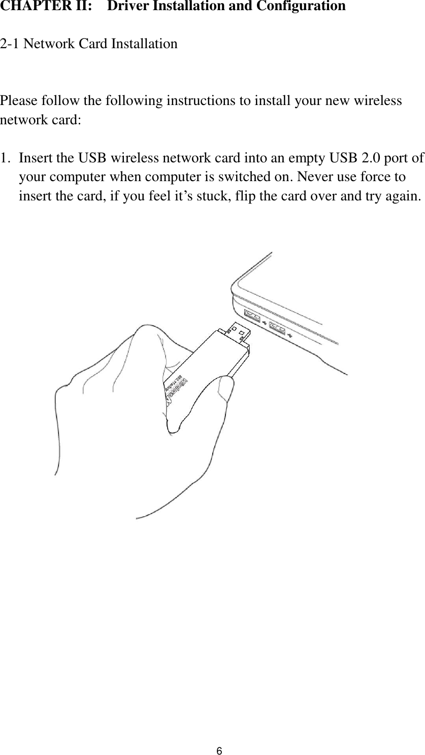  6 CHAPTER II:    Driver Installation and Configuration  2-1 Network Card Installation  Please follow the following instructions to install your new wireless network card:  1. Insert the USB wireless network card into an empty USB 2.0 port of your computer when computer is switched on. Never use force to insert the card, if you feel it‟s stuck, flip the card over and try again.    