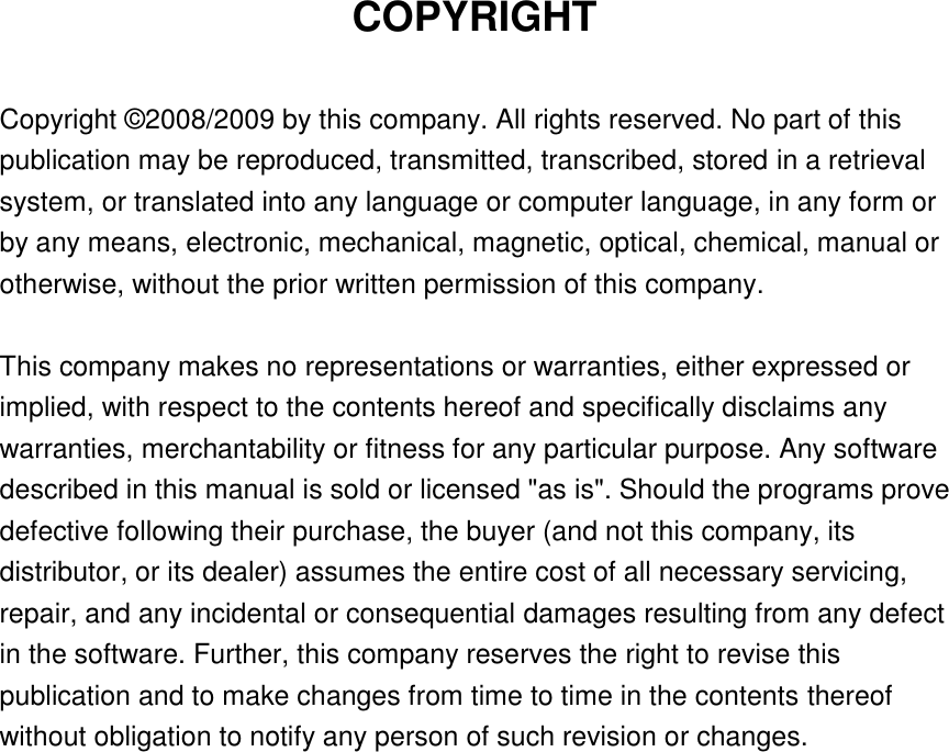 COPYRIGHT  Copyright © 2008/2009 by this company. All rights reserved. No part of this publication may be reproduced, transmitted, transcribed, stored in a retrieval system, or translated into any language or computer language, in any form or by any means, electronic, mechanical, magnetic, optical, chemical, manual or otherwise, without the prior written permission of this company.  This company makes no representations or warranties, either expressed or implied, with respect to the contents hereof and specifically disclaims any warranties, merchantability or fitness for any particular purpose. Any software described in this manual is sold or licensed &quot;as is&quot;. Should the programs prove defective following their purchase, the buyer (and not this company, its distributor, or its dealer) assumes the entire cost of all necessary servicing, repair, and any incidental or consequential damages resulting from any defect in the software. Further, this company reserves the right to revise this publication and to make changes from time to time in the contents thereof without obligation to notify any person of such revision or changes.                    