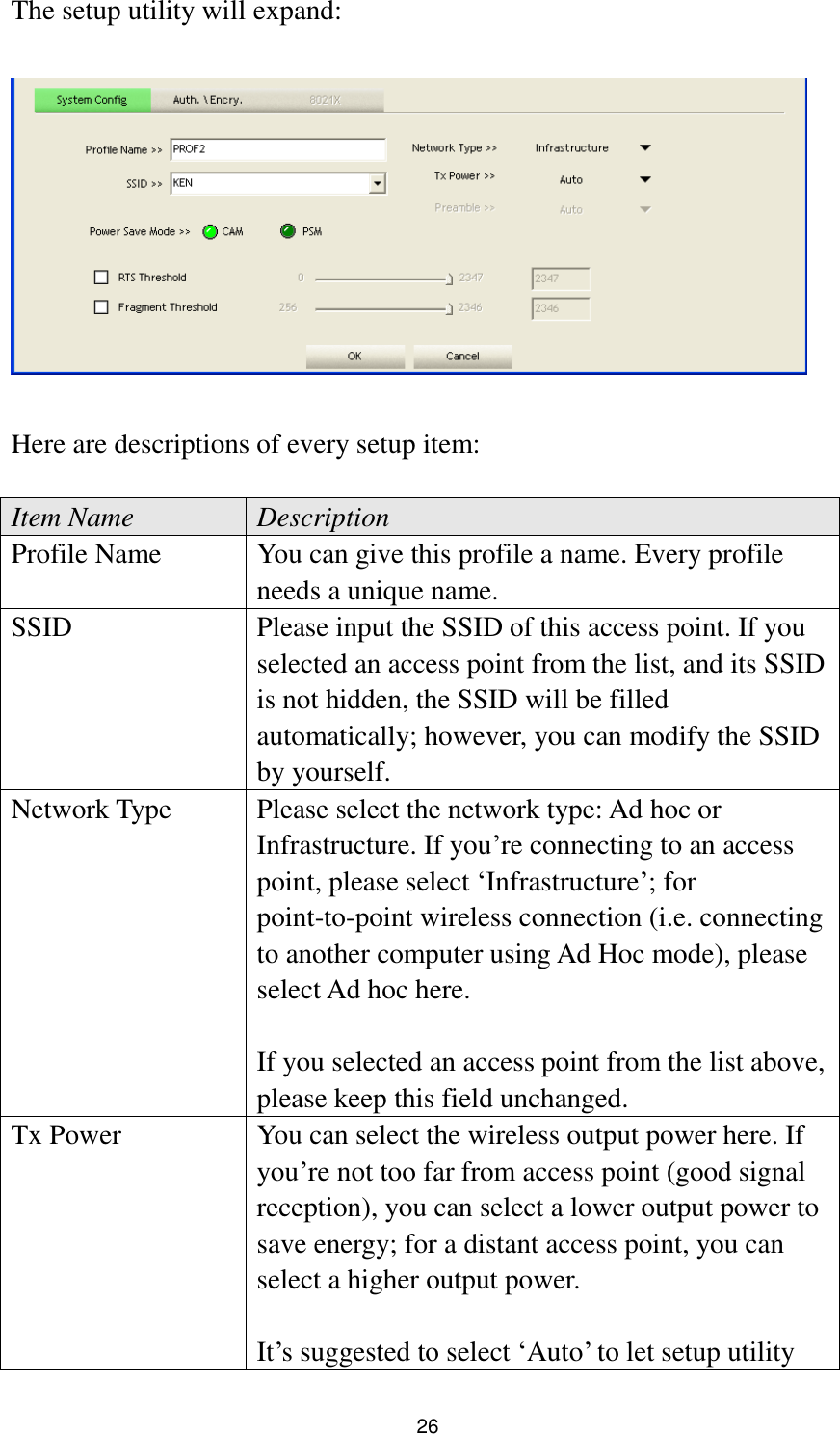  26 The setup utility will expand:    Here are descriptions of every setup item:  Item Name Description Profile Name You can give this profile a name. Every profile needs a unique name. SSID Please input the SSID of this access point. If you selected an access point from the list, and its SSID is not hidden, the SSID will be filled automatically; however, you can modify the SSID by yourself. Network Type Please select the network type: Ad hoc or Infrastructure. If you‟re connecting to an access point, please select „Infrastructure‟; for point-to-point wireless connection (i.e. connecting to another computer using Ad Hoc mode), please select Ad hoc here.  If you selected an access point from the list above, please keep this field unchanged. Tx Power You can select the wireless output power here. If you‟re not too far from access point (good signal reception), you can select a lower output power to save energy; for a distant access point, you can select a higher output power.    It‟s suggested to select „Auto‟ to let setup utility 