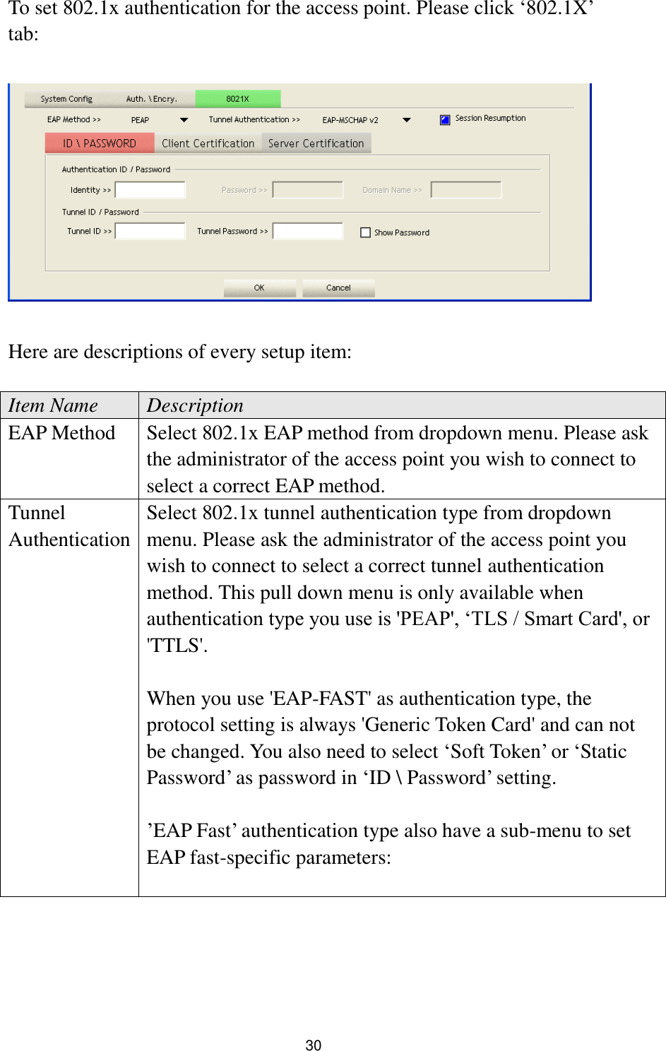  30 To set 802.1x authentication for the access point. Please click „802.1X‟ tab:    Here are descriptions of every setup item:  Item Name Description EAP Method Select 802.1x EAP method from dropdown menu. Please ask the administrator of the access point you wish to connect to select a correct EAP method. Tunnel Authentication Select 802.1x tunnel authentication type from dropdown menu. Please ask the administrator of the access point you wish to connect to select a correct tunnel authentication method. This pull down menu is only available when authentication type you use is &apos;PEAP&apos;, „TLS / Smart Card&apos;, or &apos;TTLS&apos;.    When you use &apos;EAP-FAST&apos; as authentication type, the protocol setting is always &apos;Generic Token Card&apos; and can not be changed. You also need to select „Soft Token‟ or „Static Password‟ as password in „ID \ Password‟ setting.  ‟EAP Fast‟ authentication type also have a sub-menu to set EAP fast-specific parameters:  