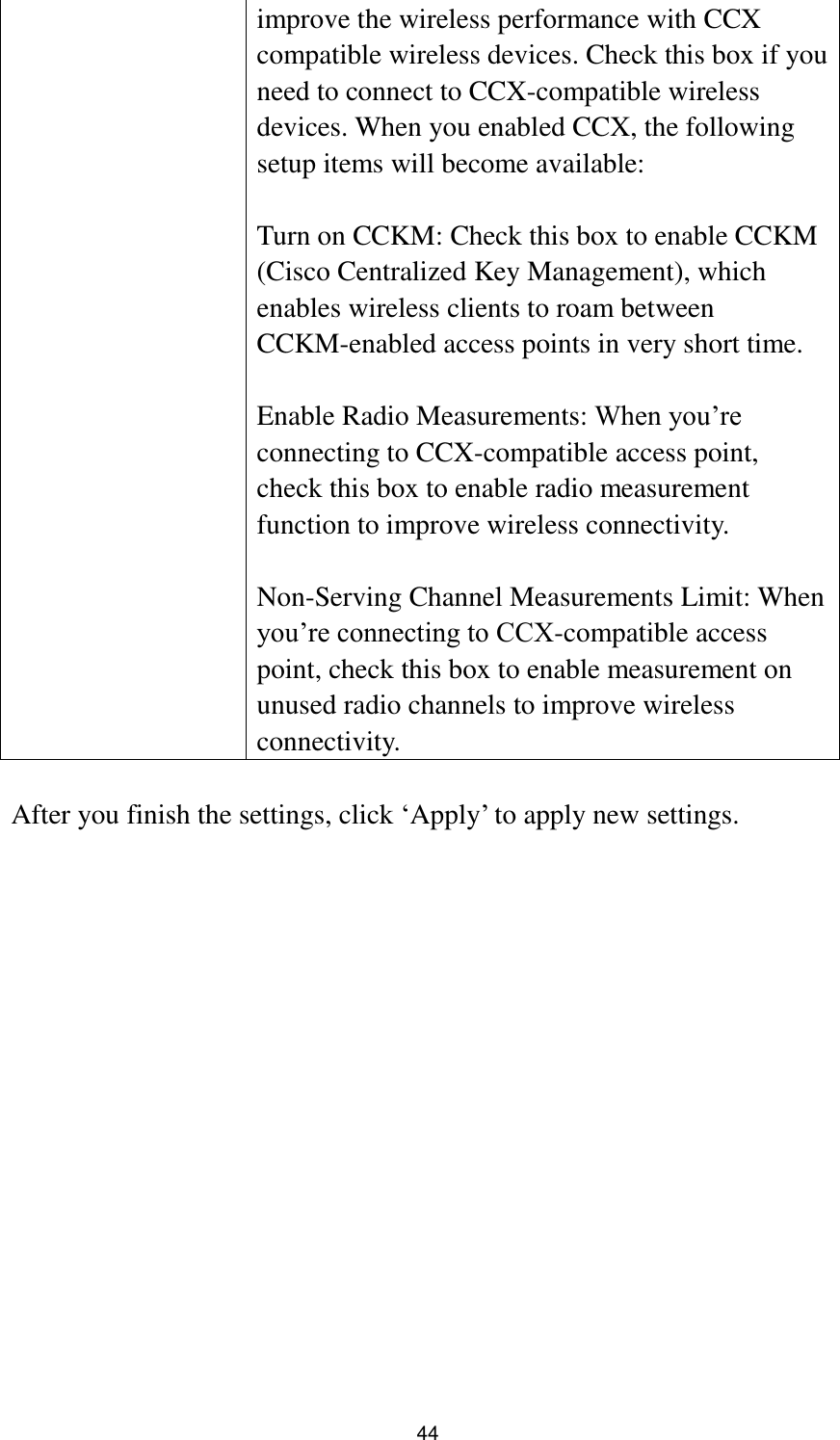  44 improve the wireless performance with CCX compatible wireless devices. Check this box if you need to connect to CCX-compatible wireless devices. When you enabled CCX, the following setup items will become available:  Turn on CCKM: Check this box to enable CCKM (Cisco Centralized Key Management), which enables wireless clients to roam between CCKM-enabled access points in very short time.  Enable Radio Measurements: When you‟re connecting to CCX-compatible access point, check this box to enable radio measurement function to improve wireless connectivity.  Non-Serving Channel Measurements Limit: When you‟re connecting to CCX-compatible access point, check this box to enable measurement on unused radio channels to improve wireless connectivity.  After you finish the settings, click „Apply‟ to apply new settings.  