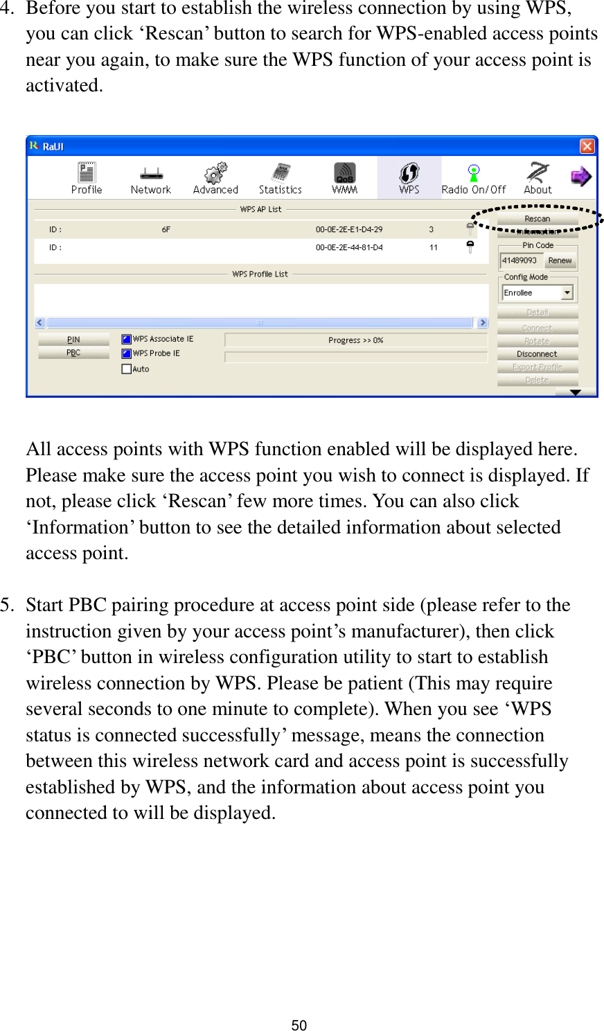  50 4. Before you start to establish the wireless connection by using WPS, you can click „Rescan‟ button to search for WPS-enabled access points near you again, to make sure the WPS function of your access point is activated.    All access points with WPS function enabled will be displayed here. Please make sure the access point you wish to connect is displayed. If not, please click „Rescan‟ few more times. You can also click „Information‟ button to see the detailed information about selected access point.  5. Start PBC pairing procedure at access point side (please refer to the instruction given by your access point‟s manufacturer), then click „PBC‟ button in wireless configuration utility to start to establish wireless connection by WPS. Please be patient (This may require several seconds to one minute to complete). When you see „WPS status is connected successfully‟ message, means the connection between this wireless network card and access point is successfully established by WPS, and the information about access point you connected to will be displayed.       