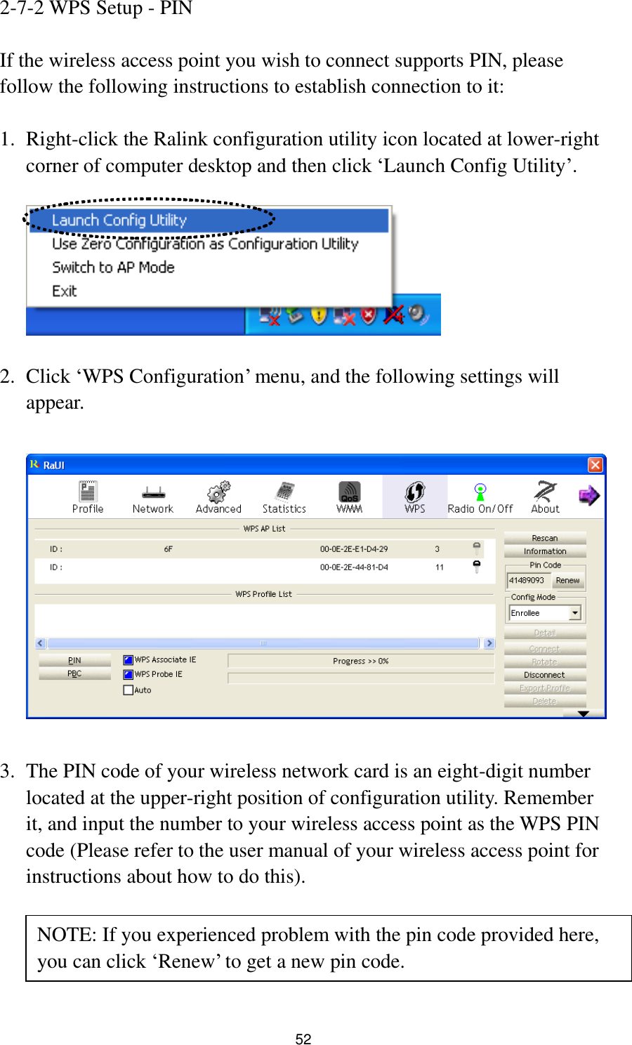  52 2-7-2 WPS Setup - PIN  If the wireless access point you wish to connect supports PIN, please follow the following instructions to establish connection to it:  1. Right-click the Ralink configuration utility icon located at lower-right corner of computer desktop and then click „Launch Config Utility‟.    2. Click „WPS Configuration‟ menu, and the following settings will appear.    3. The PIN code of your wireless network card is an eight-digit number located at the upper-right position of configuration utility. Remember it, and input the number to your wireless access point as the WPS PIN code (Please refer to the user manual of your wireless access point for instructions about how to do this).     NOTE: If you experienced problem with the pin code provided here, you can click „Renew‟ to get a new pin code. 