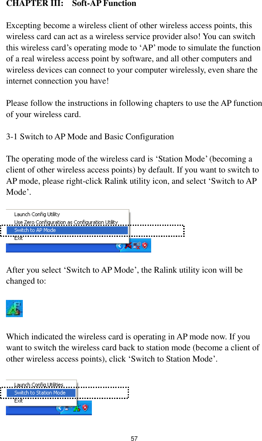  57 CHAPTER III:    Soft-AP Function  Excepting become a wireless client of other wireless access points, this wireless card can act as a wireless service provider also! You can switch this wireless card‟s operating mode to „AP‟ mode to simulate the function of a real wireless access point by software, and all other computers and wireless devices can connect to your computer wirelessly, even share the internet connection you have!  Please follow the instructions in following chapters to use the AP function of your wireless card.  3-1 Switch to AP Mode and Basic Configuration  The operating mode of the wireless card is „Station Mode‟ (becoming a client of other wireless access points) by default. If you want to switch to AP mode, please right-click Ralink utility icon, and select „Switch to AP Mode‟.    After you select „Switch to AP Mode‟, the Ralink utility icon will be changed to:    Which indicated the wireless card is operating in AP mode now. If you want to switch the wireless card back to station mode (become a client of other wireless access points), click „Switch to Station Mode‟.   