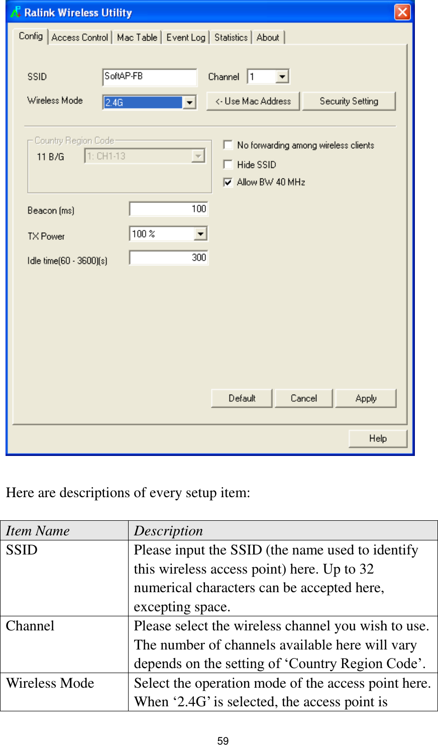  59   Here are descriptions of every setup item:  Item Name Description SSID Please input the SSID (the name used to identify this wireless access point) here. Up to 32 numerical characters can be accepted here, excepting space. Channel Please select the wireless channel you wish to use. The number of channels available here will vary depends on the setting of „Country Region Code‟. Wireless Mode Select the operation mode of the access point here. When „2.4G‟ is selected, the access point is 