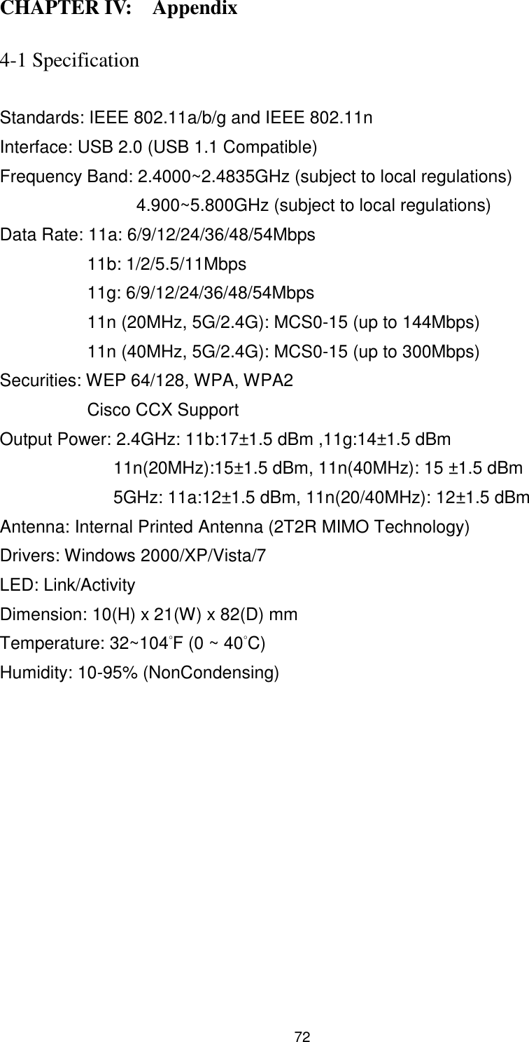  72 CHAPTER IV:    Appendix   4-1 Specification  Standards: IEEE 802.11a/b/g and IEEE 802.11n   Interface: USB 2.0 (USB 1.1 Compatible) Frequency Band: 2.4000~2.4835GHz (subject to local regulations) 4.900~5.800GHz (subject to local regulations) Data Rate: 11a: 6/9/12/24/36/48/54Mbps 11b: 1/2/5.5/11Mbps 11g: 6/9/12/24/36/48/54Mbps 11n (20MHz, 5G/2.4G): MCS0-15 (up to 144Mbps) 11n (40MHz, 5G/2.4G): MCS0-15 (up to 300Mbps) Securities: WEP 64/128, WPA, WPA2 Cisco CCX Support Output Power: 2.4GHz: 11b:17±1.5 dBm ,11g:14±1.5 dBm                11n(20MHz):15±1.5 dBm, 11n(40MHz): 15 ±1.5 dBm                  5GHz: 11a:12±1.5 dBm, 11n(20/40MHz): 12±1.5 dBm   Antenna: Internal Printed Antenna (2T2R MIMO Technology) Drivers: Windows 2000/XP/Vista/7 LED: Link/Activity Dimension: 10(H) x 21(W) x 82(D) mm Temperature: 32~104°F (0 ~ 40°C) Humidity: 10-95% (NonCondensing) 