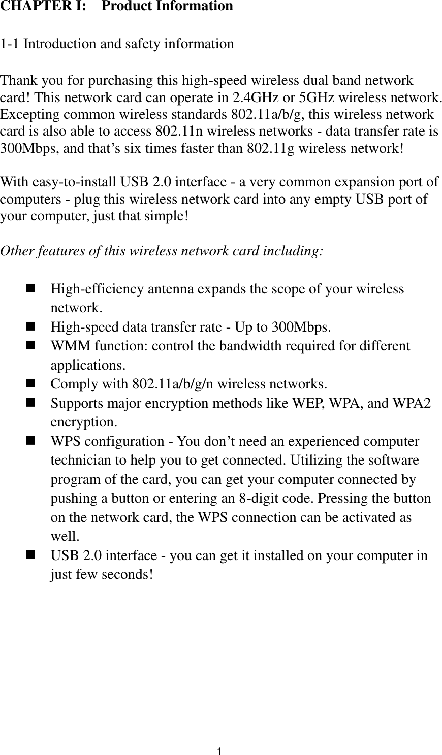  1 CHAPTER I:    Product Information  1-1 Introduction and safety information  Thank you for purchasing this high-speed wireless dual band network card! This network card can operate in 2.4GHz or 5GHz wireless network. Excepting common wireless standards 802.11a/b/g, this wireless network card is also able to access 802.11n wireless networks - data transfer rate is 300Mbps, and that‟s six times faster than 802.11g wireless network!    With easy-to-install USB 2.0 interface - a very common expansion port of computers - plug this wireless network card into any empty USB port of your computer, just that simple!  Other features of this wireless network card including:   High-efficiency antenna expands the scope of your wireless network.  High-speed data transfer rate - Up to 300Mbps.  WMM function: control the bandwidth required for different applications.  Comply with 802.11a/b/g/n wireless networks.  Supports major encryption methods like WEP, WPA, and WPA2 encryption.  WPS configuration - You don‟t need an experienced computer technician to help you to get connected. Utilizing the software program of the card, you can get your computer connected by pushing a button or entering an 8-digit code. Pressing the button on the network card, the WPS connection can be activated as well.  USB 2.0 interface - you can get it installed on your computer in just few seconds! 