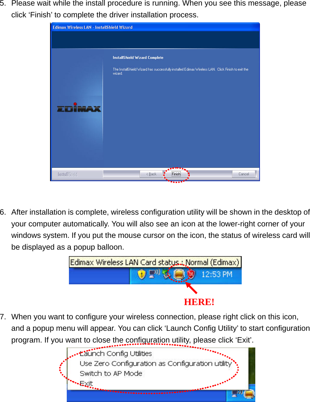 5.  Please wait while the install procedure is running. When you see this message, please click ‘Finish’ to complete the driver installation process.    6.  After installation is complete, wireless configuration utility will be shown in the desktop of your computer automatically. You will also see an icon at the lower-right corner of your windows system. If you put the mouse cursor on the icon, the status of wireless card will be displayed as a popup balloon.    7.  When you want to configure your wireless connection, please right click on this icon, and a popup menu will appear. You can click ‘Launch Config Utility’ to start configuration program. If you want to close the configuration utility, please click ‘Exit’.     HERE!
