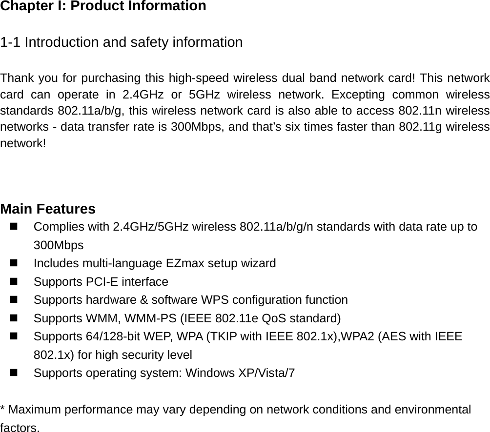 Chapter I: Product Information  1-1 Introduction and safety information  Thank you for purchasing this high-speed wireless dual band network card! This network card can operate in 2.4GHz or 5GHz wireless network. Excepting common wireless standards 802.11a/b/g, this wireless network card is also able to access 802.11n wireless networks - data transfer rate is 300Mbps, and that’s six times faster than 802.11g wireless network!     Main Features   Complies with 2.4GHz/5GHz wireless 802.11a/b/g/n standards with data rate up to 300Mbps  Includes multi-language EZmax setup wizard   Supports PCI-E interface   Supports hardware &amp; software WPS configuration function     Supports WMM, WMM-PS (IEEE 802.11e QoS standard)   Supports 64/128-bit WEP, WPA (TKIP with IEEE 802.1x),WPA2 (AES with IEEE 802.1x) for high security level   Supports operating system: Windows XP/Vista/7  * Maximum performance may vary depending on network conditions and environmental factors.    