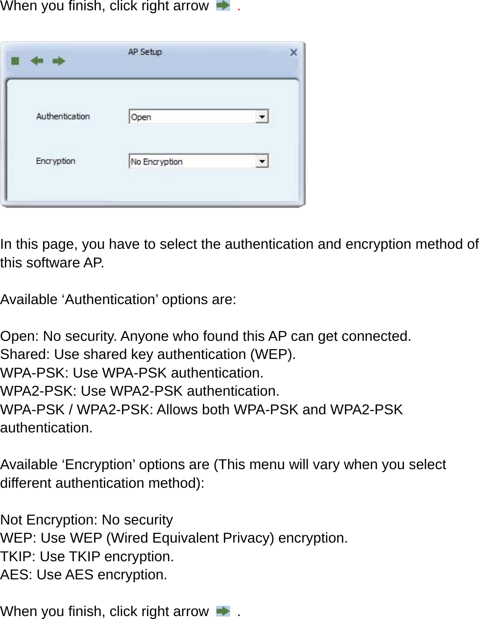 When you finish, click right arrow    .    In this page, you have to select the authentication and encryption method of this software AP.    Available ‘Authentication’ options are:  Open: No security. Anyone who found this AP can get connected. Shared: Use shared key authentication (WEP). WPA-PSK: Use WPA-PSK authentication. WPA2-PSK: Use WPA2-PSK authentication. WPA-PSK / WPA2-PSK: Allows both WPA-PSK and WPA2-PSK authentication.  Available ‘Encryption’ options are (This menu will vary when you select different authentication method):  Not Encryption: No security WEP: Use WEP (Wired Equivalent Privacy) encryption. TKIP: Use TKIP encryption. AES: Use AES encryption.  When you finish, click right arrow    .  