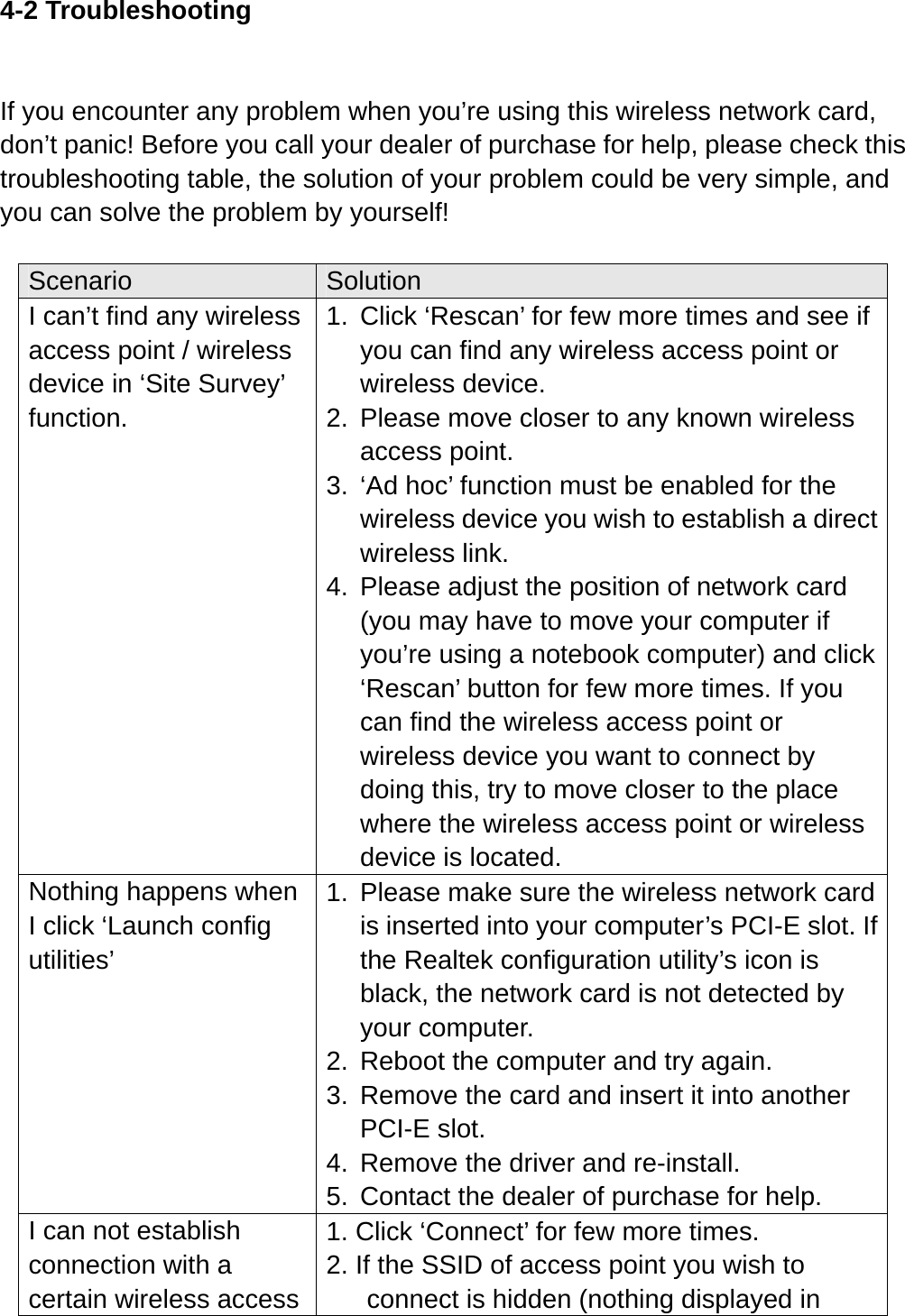 4-2 Troubleshooting  If you encounter any problem when you’re using this wireless network card, don’t panic! Before you call your dealer of purchase for help, please check this troubleshooting table, the solution of your problem could be very simple, and you can solve the problem by yourself!  Scenario  Solution I can’t find any wireless access point / wireless device in ‘Site Survey’ function. 1.  Click ‘Rescan’ for few more times and see if you can find any wireless access point or wireless device. 2.  Please move closer to any known wireless access point. 3.  ‘Ad hoc’ function must be enabled for the wireless device you wish to establish a direct wireless link. 4.  Please adjust the position of network card (you may have to move your computer if you’re using a notebook computer) and click ‘Rescan’ button for few more times. If you can find the wireless access point or wireless device you want to connect by doing this, try to move closer to the place where the wireless access point or wireless device is located. Nothing happens when I click ‘Launch config utilities’ 1.  Please make sure the wireless network card is inserted into your computer’s PCI-E slot. If the Realtek configuration utility’s icon is black, the network card is not detected by your computer. 2.  Reboot the computer and try again. 3.  Remove the card and insert it into another PCI-E slot. 4.  Remove the driver and re-install. 5.  Contact the dealer of purchase for help. I can not establish connection with a certain wireless access 1. Click ‘Connect’ for few more times. 2. If the SSID of access point you wish to connect is hidden (nothing displayed in 