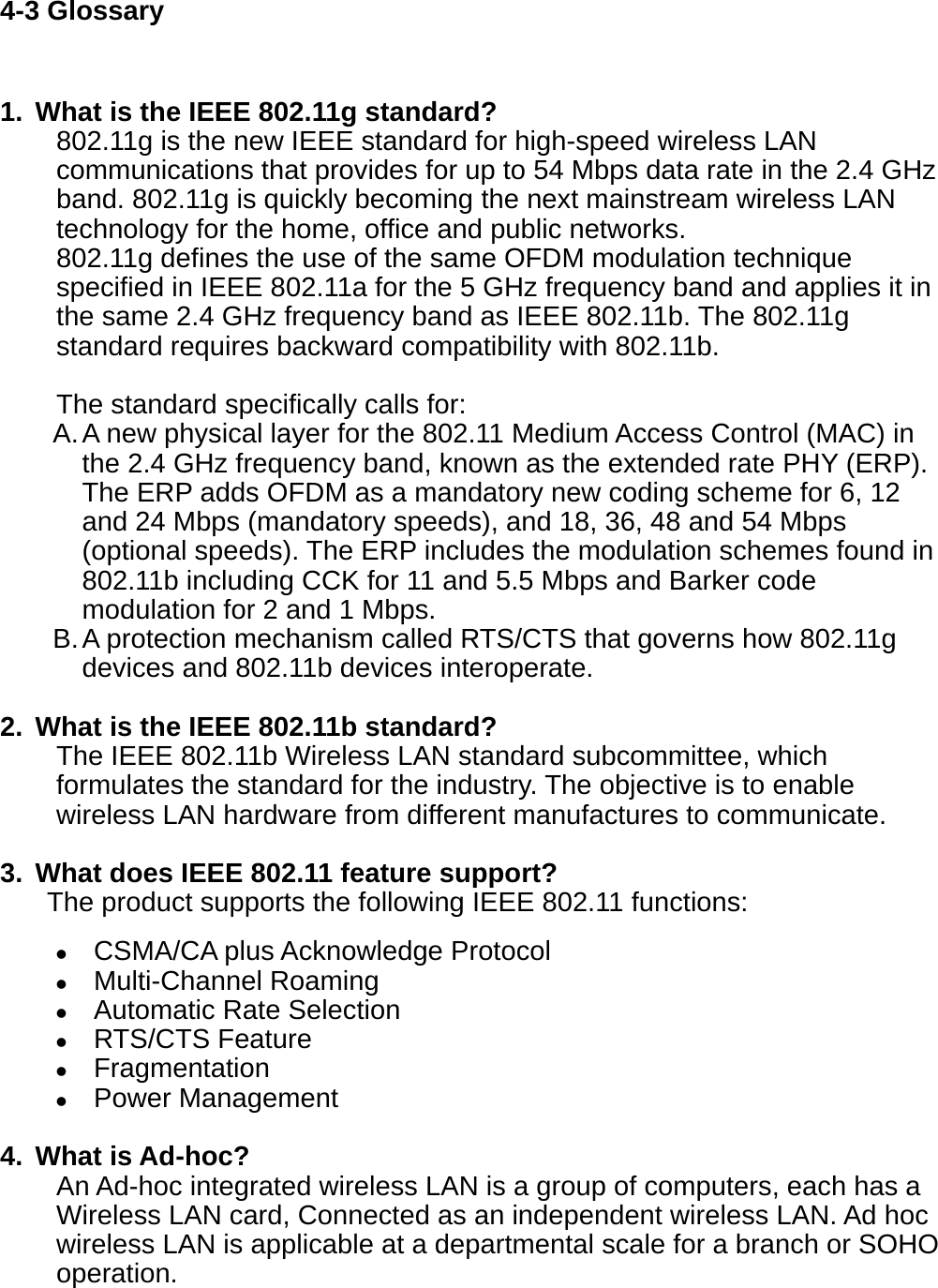 4-3 Glossary  1.  What is the IEEE 802.11g standard? 802.11g is the new IEEE standard for high-speed wireless LAN communications that provides for up to 54 Mbps data rate in the 2.4 GHz band. 802.11g is quickly becoming the next mainstream wireless LAN technology for the home, office and public networks.   802.11g defines the use of the same OFDM modulation technique specified in IEEE 802.11a for the 5 GHz frequency band and applies it in the same 2.4 GHz frequency band as IEEE 802.11b. The 802.11g standard requires backward compatibility with 802.11b.  The standard specifically calls for:   A. A new physical layer for the 802.11 Medium Access Control (MAC) in the 2.4 GHz frequency band, known as the extended rate PHY (ERP). The ERP adds OFDM as a mandatory new coding scheme for 6, 12 and 24 Mbps (mandatory speeds), and 18, 36, 48 and 54 Mbps (optional speeds). The ERP includes the modulation schemes found in 802.11b including CCK for 11 and 5.5 Mbps and Barker code modulation for 2 and 1 Mbps. B. A protection mechanism called RTS/CTS that governs how 802.11g devices and 802.11b devices interoperate.  2.  What is the IEEE 802.11b standard? The IEEE 802.11b Wireless LAN standard subcommittee, which formulates the standard for the industry. The objective is to enable wireless LAN hardware from different manufactures to communicate.  3.  What does IEEE 802.11 feature support? The product supports the following IEEE 802.11 functions:  CSMA/CA plus Acknowledge Protocol  Multi-Channel Roaming  Automatic Rate Selection  RTS/CTS Feature  Fragmentation  Power Management  4. What is Ad-hoc? An Ad-hoc integrated wireless LAN is a group of computers, each has a Wireless LAN card, Connected as an independent wireless LAN. Ad hoc wireless LAN is applicable at a departmental scale for a branch or SOHO operation.    