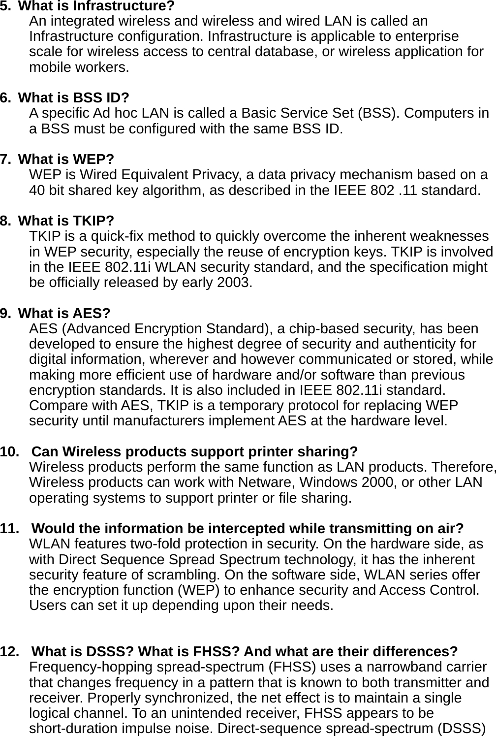 5.  What is Infrastructure? An integrated wireless and wireless and wired LAN is called an Infrastructure configuration. Infrastructure is applicable to enterprise scale for wireless access to central database, or wireless application for mobile workers.  6.  What is BSS ID? A specific Ad hoc LAN is called a Basic Service Set (BSS). Computers in a BSS must be configured with the same BSS ID.  7. What is WEP? WEP is Wired Equivalent Privacy, a data privacy mechanism based on a 40 bit shared key algorithm, as described in the IEEE 802 .11 standard.  8. What is TKIP? TKIP is a quick-fix method to quickly overcome the inherent weaknesses in WEP security, especially the reuse of encryption keys. TKIP is involved in the IEEE 802.11i WLAN security standard, and the specification might be officially released by early 2003.  9. What is AES? AES (Advanced Encryption Standard), a chip-based security, has been developed to ensure the highest degree of security and authenticity for digital information, wherever and however communicated or stored, while making more efficient use of hardware and/or software than previous encryption standards. It is also included in IEEE 802.11i standard. Compare with AES, TKIP is a temporary protocol for replacing WEP security until manufacturers implement AES at the hardware level.  10.   Can Wireless products support printer sharing?   Wireless products perform the same function as LAN products. Therefore, Wireless products can work with Netware, Windows 2000, or other LAN operating systems to support printer or file sharing.  11.   Would the information be intercepted while transmitting on air? WLAN features two-fold protection in security. On the hardware side, as with Direct Sequence Spread Spectrum technology, it has the inherent security feature of scrambling. On the software side, WLAN series offer the encryption function (WEP) to enhance security and Access Control. Users can set it up depending upon their needs.   12.   What is DSSS? What is FHSS? And what are their differences? Frequency-hopping spread-spectrum (FHSS) uses a narrowband carrier that changes frequency in a pattern that is known to both transmitter and receiver. Properly synchronized, the net effect is to maintain a single logical channel. To an unintended receiver, FHSS appears to be short-duration impulse noise. Direct-sequence spread-spectrum (DSSS) 