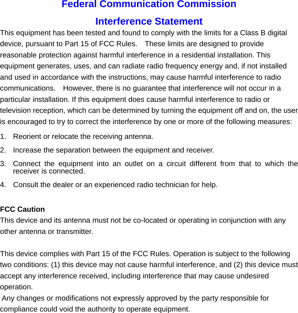 Federal Communication Commission Interference Statement This equipment has been tested and found to comply with the limits for a Class B digital device, pursuant to Part 15 of FCC Rules.    These limits are designed to provide reasonable protection against harmful interference in a residential installation. This equipment generates, uses, and can radiate radio frequency energy and, if not installed and used in accordance with the instructions, may cause harmful interference to radio communications.    However, there is no guarantee that interference will not occur in a particular installation. If this equipment does cause harmful interference to radio or television reception, which can be determined by turning the equipment off and on, the user is encouraged to try to correct the interference by one or more of the following measures:     1.  Reorient or relocate the receiving antenna. 2.  Increase the separation between the equipment and receiver. 3.  Connect the equipment into an outlet on a circuit different from that to which the receiver is connected. 4.  Consult the dealer or an experienced radio technician for help.  FCC Caution This device and its antenna must not be co-located or operating in conjunction with any other antenna or transmitter.  This device complies with Part 15 of the FCC Rules. Operation is subject to the following two conditions: (1) this device may not cause harmful interference, and (2) this device must accept any interference received, including interference that may cause undesired operation.  Any changes or modifications not expressly approved by the party responsible for compliance could void the authority to operate equipment.            