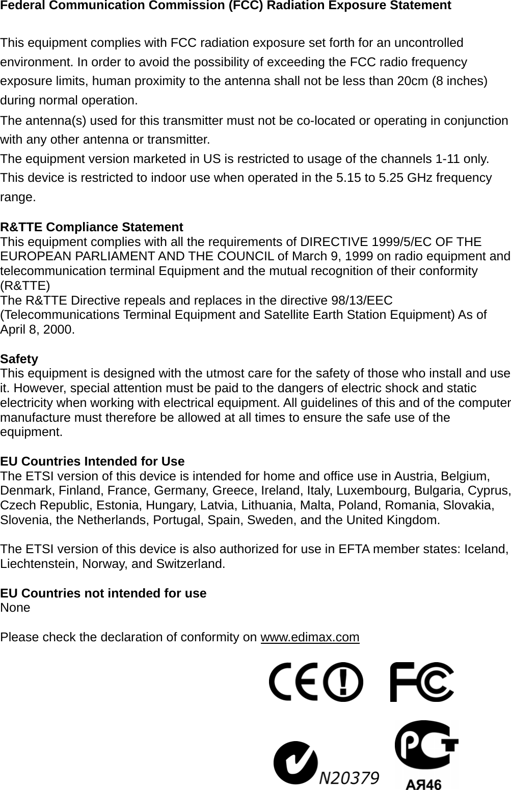 Federal Communication Commission (FCC) Radiation Exposure Statement  This equipment complies with FCC radiation exposure set forth for an uncontrolled environment. In order to avoid the possibility of exceeding the FCC radio frequency exposure limits, human proximity to the antenna shall not be less than 20cm (8 inches) during normal operation. The antenna(s) used for this transmitter must not be co-located or operating in conjunction with any other antenna or transmitter. The equipment version marketed in US is restricted to usage of the channels 1-11 only. This device is restricted to indoor use when operated in the 5.15 to 5.25 GHz frequency range.  R&amp;TTE Compliance Statement This equipment complies with all the requirements of DIRECTIVE 1999/5/EC OF THE EUROPEAN PARLIAMENT AND THE COUNCIL of March 9, 1999 on radio equipment and telecommunication terminal Equipment and the mutual recognition of their conformity (R&amp;TTE) The R&amp;TTE Directive repeals and replaces in the directive 98/13/EEC (Telecommunications Terminal Equipment and Satellite Earth Station Equipment) As of April 8, 2000.  Safety This equipment is designed with the utmost care for the safety of those who install and use it. However, special attention must be paid to the dangers of electric shock and static electricity when working with electrical equipment. All guidelines of this and of the computer manufacture must therefore be allowed at all times to ensure the safe use of the equipment.  EU Countries Intended for Use   The ETSI version of this device is intended for home and office use in Austria, Belgium, Denmark, Finland, France, Germany, Greece, Ireland, Italy, Luxembourg, Bulgaria, Cyprus, Czech Republic, Estonia, Hungary, Latvia, Lithuania, Malta, Poland, Romania, Slovakia, Slovenia, the Netherlands, Portugal, Spain, Sweden, and the United Kingdom.  The ETSI version of this device is also authorized for use in EFTA member states: Iceland, Liechtenstein, Norway, and Switzerland.  EU Countries not intended for use   None  Please check the declaration of conformity on www.edimax.com        