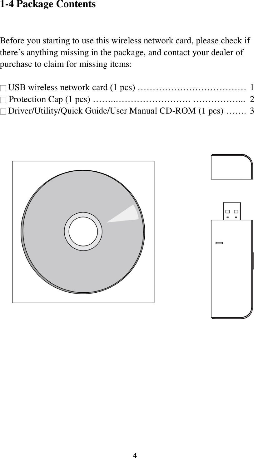 4 1-4 Package Contents  Before you starting to use this wireless network card, please check if there’s anything missing in the package, and contact your dealer of purchase to claim for missing items:  □ USB wireless network card (1 pcs) ……………………………… 1 □ Protection Cap (1 pcs) ……..……………………. ……………...  2 □ Driver/Utility/Quick Guide/User Manual CD-ROM (1 pcs) …….  3    