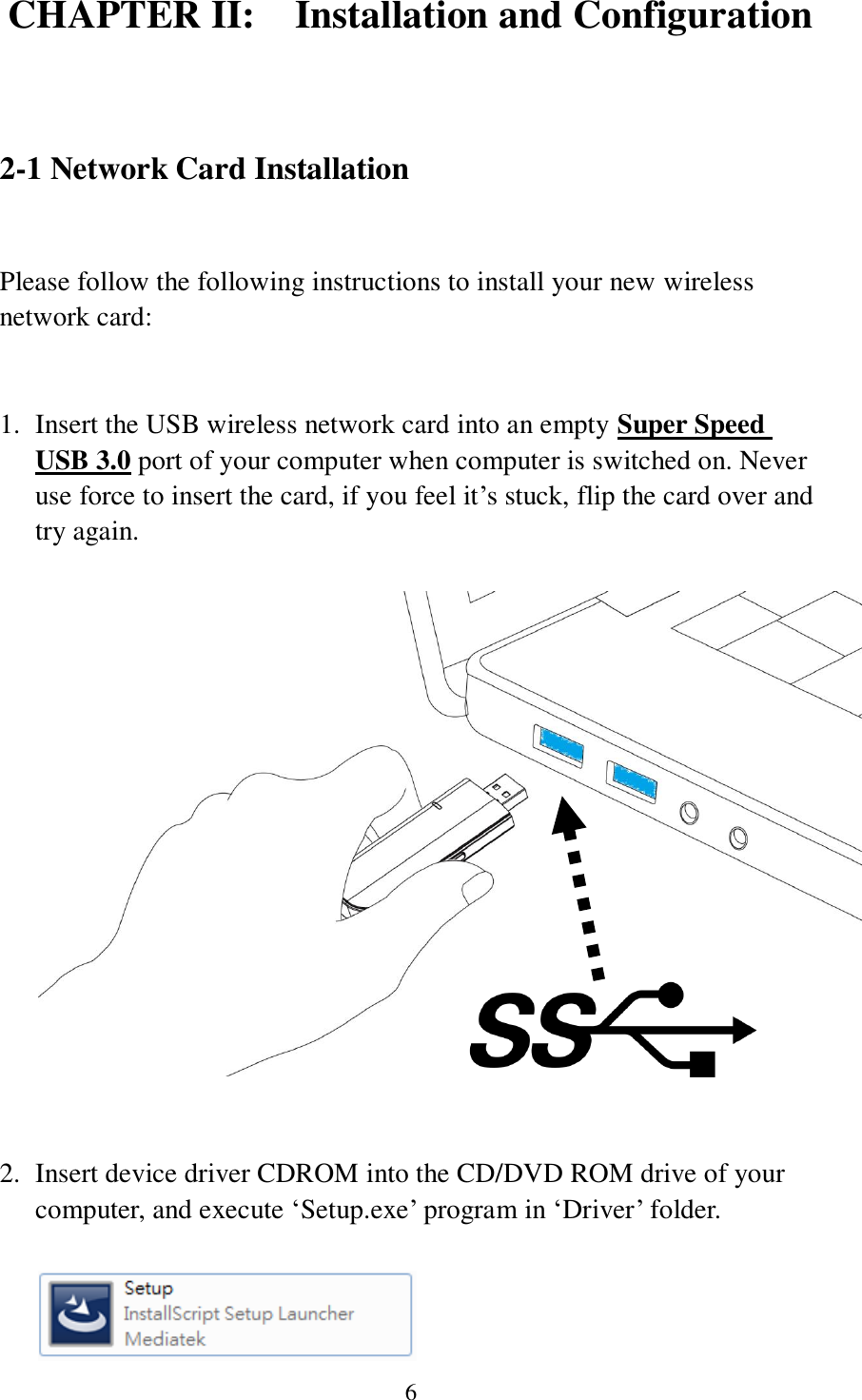 6 CHAPTER II:    Installation and Configuration  2-1 Network Card Installation  Please follow the following instructions to install your new wireless network card:   1. Insert the USB wireless network card into an empty Super Speed USB 3.0 port of your computer when computer is switched on. Never use force to insert the card, if you feel it’s stuck, flip the card over and try again.     2. Insert device driver CDROM into the CD/DVD ROM drive of your computer, and execute ‘Setup.exe’ program in ‘Driver’ folder.     