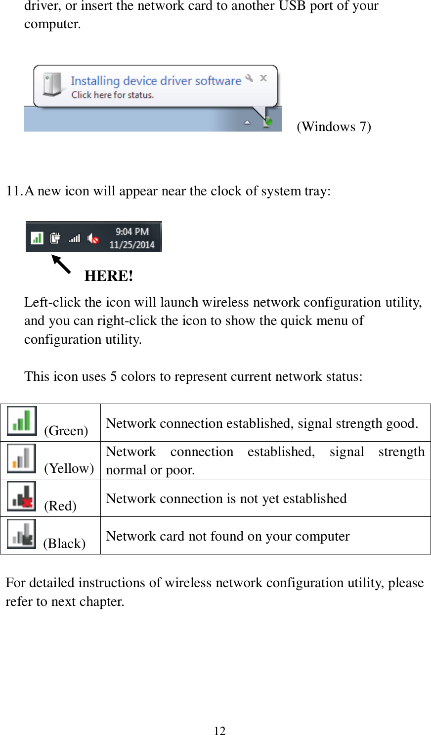 12 driver, or insert the network card to another USB port of your computer.      (Windows 7)   11. A new icon will appear near the clock of system tray:     Left-click the icon will launch wireless network configuration utility, and you can right-click the icon to show the quick menu of configuration utility.  This icon uses 5 colors to represent current network status:    (Green) Network connection established, signal strength good.   (Yellow) Network  connection  established,  signal  strength normal or poor.   (Red) Network connection is not yet established   (Black) Network card not found on your computer  For detailed instructions of wireless network configuration utility, please refer to next chapter.    HERE! 