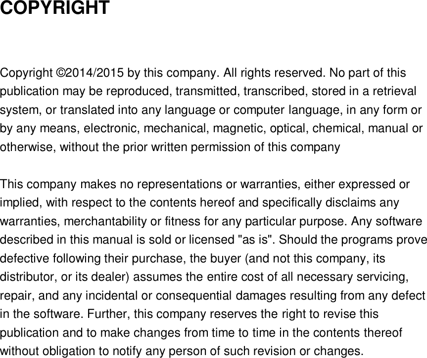  COPYRIGHT  Copyright © 2014/2015 by this company. All rights reserved. No part of this publication may be reproduced, transmitted, transcribed, stored in a retrieval system, or translated into any language or computer language, in any form or by any means, electronic, mechanical, magnetic, optical, chemical, manual or otherwise, without the prior written permission of this company  This company makes no representations or warranties, either expressed or implied, with respect to the contents hereof and specifically disclaims any warranties, merchantability or fitness for any particular purpose. Any software described in this manual is sold or licensed &quot;as is&quot;. Should the programs prove defective following their purchase, the buyer (and not this company, its distributor, or its dealer) assumes the entire cost of all necessary servicing, repair, and any incidental or consequential damages resulting from any defect in the software. Further, this company reserves the right to revise this publication and to make changes from time to time in the contents thereof without obligation to notify any person of such revision or changes.     