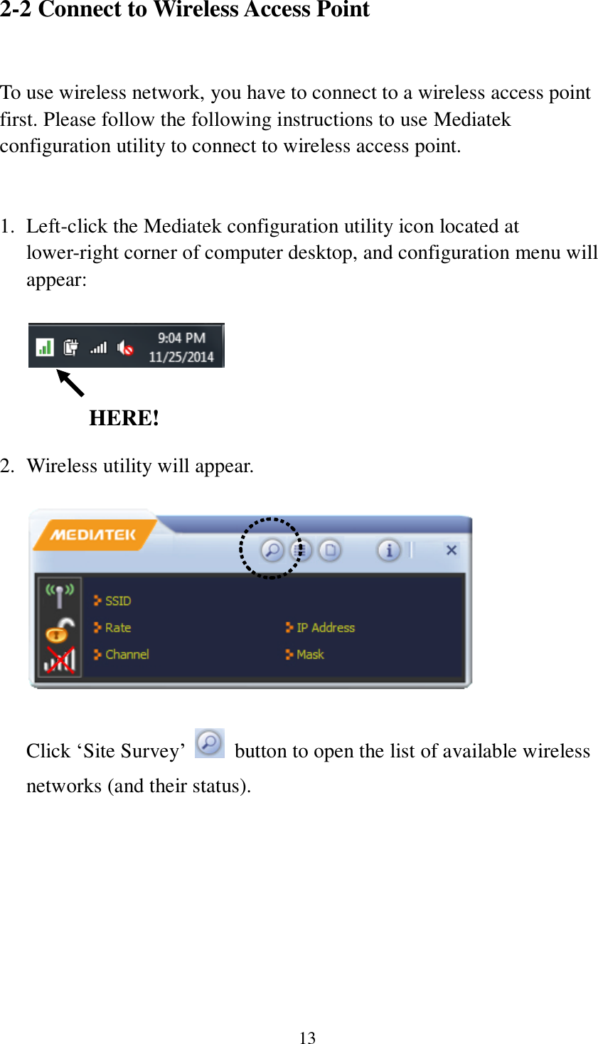 13 2-2 Connect to Wireless Access Point  To use wireless network, you have to connect to a wireless access point first. Please follow the following instructions to use Mediatek configuration utility to connect to wireless access point.     1. Left-click the Mediatek configuration utility icon located at lower-right corner of computer desktop, and configuration menu will appear:         2. Wireless utility will appear.        Click ‘Site Survey’    button to open the list of available wireless networks (and their status).   HERE! 