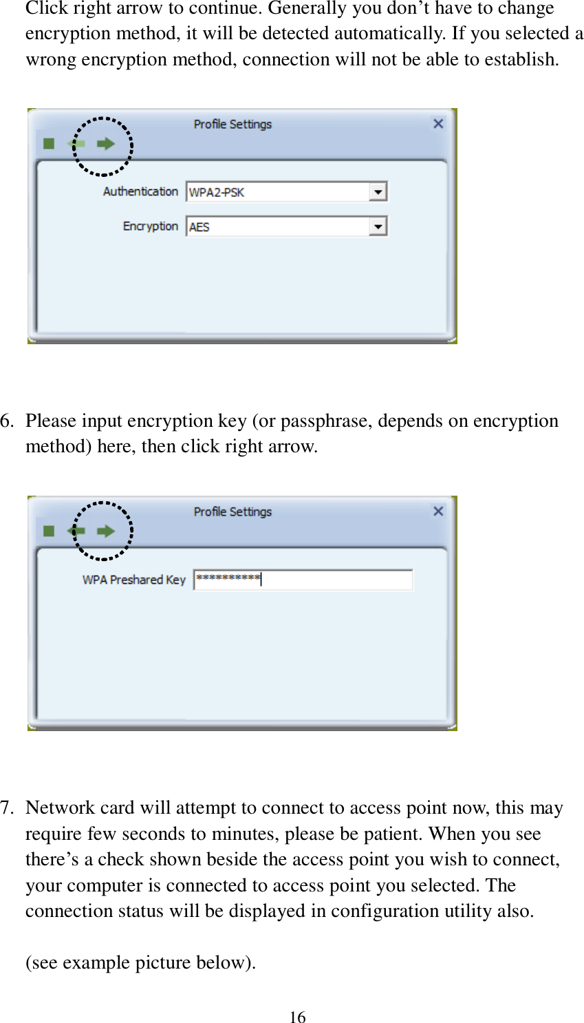 16 Click right arrow to continue. Generally you don’t have to change encryption method, it will be detected automatically. If you selected a wrong encryption method, connection will not be able to establish.     6. Please input encryption key (or passphrase, depends on encryption method) here, then click right arrow.     7. Network card will attempt to connect to access point now, this may require few seconds to minutes, please be patient. When you see there’s a check shown beside the access point you wish to connect, your computer is connected to access point you selected. The connection status will be displayed in configuration utility also.  (see example picture below). 