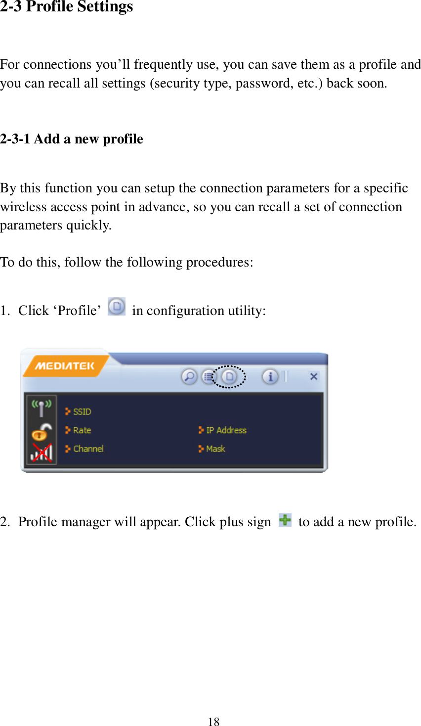 18 2-3 Profile Settings  For connections you’ll frequently use, you can save them as a profile and you can recall all settings (security type, password, etc.) back soon.   2-3-1 Add a new profile  By this function you can setup the connection parameters for a specific wireless access point in advance, so you can recall a set of connection parameters quickly.  To do this, follow the following procedures:  1. Click ‘Profile’    in configuration utility:     2. Profile manager will appear. Click plus sign    to add a new profile.  