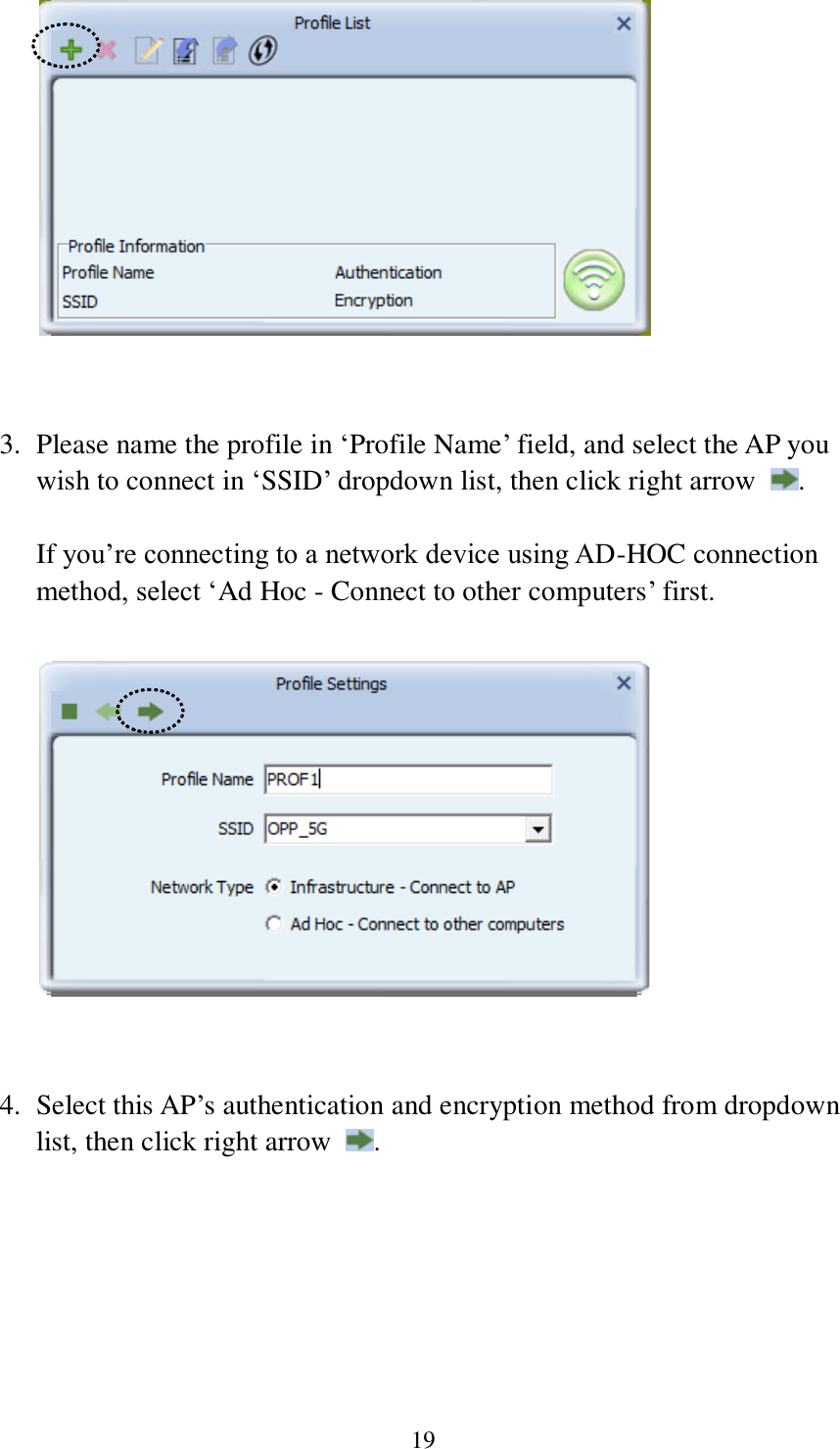 19    3. Please name the profile in ‘Profile Name’ field, and select the AP you wish to connect in ‘SSID’ dropdown list, then click right arrow  .    If you’re connecting to a network device using AD-HOC connection method, select ‘Ad Hoc - Connect to other computers’ first.     4. Select this AP’s authentication and encryption method from dropdown list, then click right arrow  .  