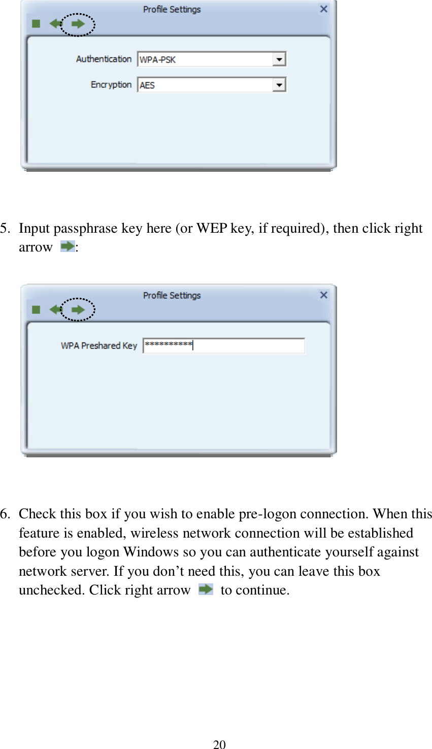 20    5. Input passphrase key here (or WEP key, if required), then click right arrow  :     6. Check this box if you wish to enable pre-logon connection. When this feature is enabled, wireless network connection will be established before you logon Windows so you can authenticate yourself against network server. If you don’t need this, you can leave this box unchecked. Click right arrow    to continue.  