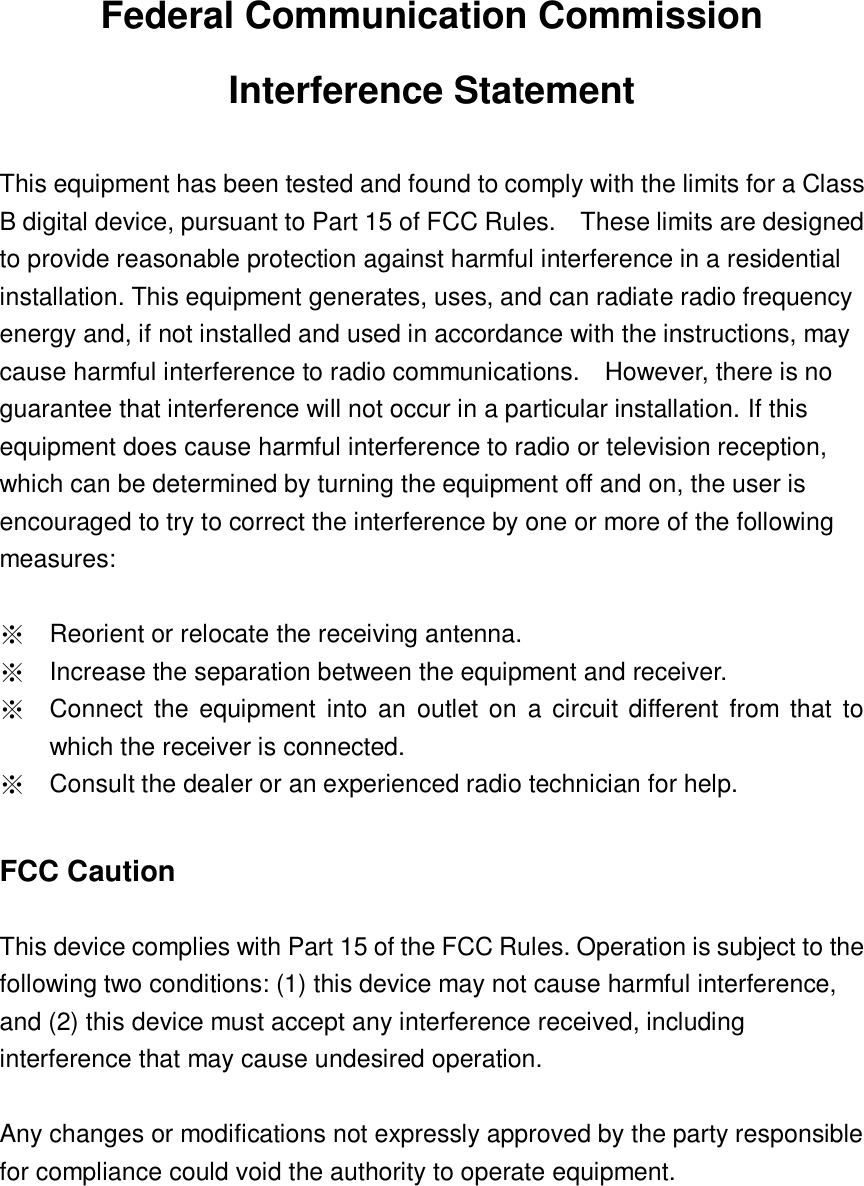  Federal Communication Commission Interference Statement  This equipment has been tested and found to comply with the limits for a Class B digital device, pursuant to Part 15 of FCC Rules.    These limits are designed to provide reasonable protection against harmful interference in a residential installation. This equipment generates, uses, and can radiate radio frequency energy and, if not installed and used in accordance with the instructions, may cause harmful interference to radio communications.    However, there is no guarantee that interference will not occur in a particular installation. If this equipment does cause harmful interference to radio or television reception, which can be determined by turning the equipment off and on, the user is encouraged to try to correct the interference by one or more of the following measures:      ※ Reorient or relocate the receiving antenna. ※ Increase the separation between the equipment and receiver. ※ Connect  the equipment into an  outlet on  a circuit different  from  that  to which the receiver is connected. ※ Consult the dealer or an experienced radio technician for help.  FCC Caution  This device complies with Part 15 of the FCC Rules. Operation is subject to the following two conditions: (1) this device may not cause harmful interference, and (2) this device must accept any interference received, including interference that may cause undesired operation.  Any changes or modifications not expressly approved by the party responsible for compliance could void the authority to operate equipment.      