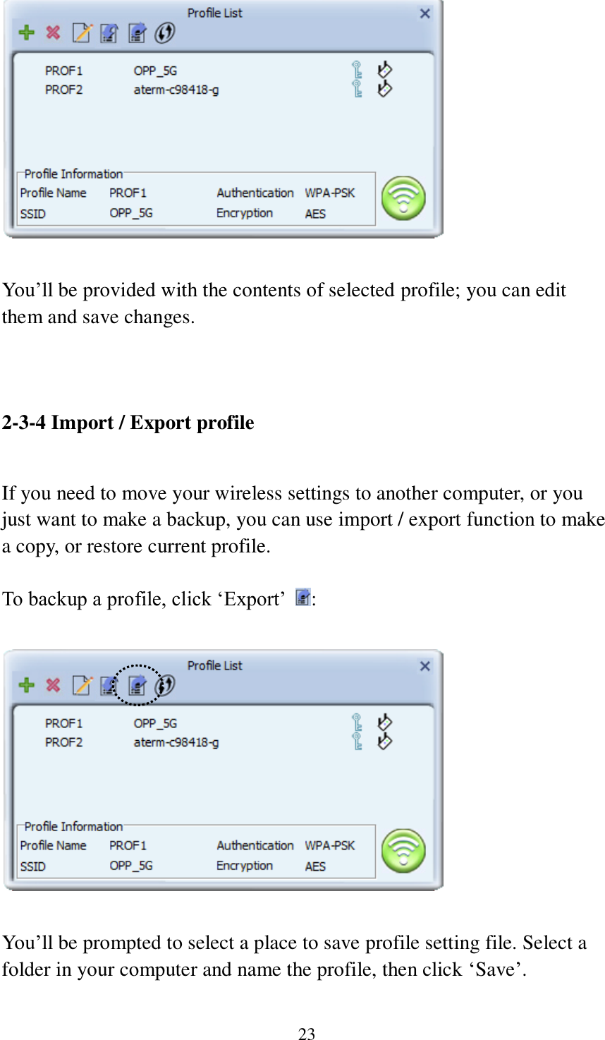 23   You’ll be provided with the contents of selected profile; you can edit them and save changes.   2-3-4 Import / Export profile  If you need to move your wireless settings to another computer, or you just want to make a backup, you can use import / export function to make a copy, or restore current profile.  To backup a profile, click ‘Export’  :    You’ll be prompted to select a place to save profile setting file. Select a folder in your computer and name the profile, then click ‘Save’.  