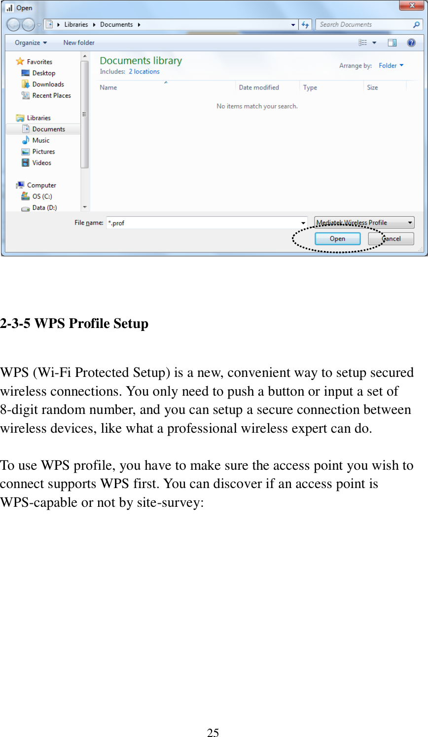 25    2-3-5 WPS Profile Setup  WPS (Wi-Fi Protected Setup) is a new, convenient way to setup secured wireless connections. You only need to push a button or input a set of 8-digit random number, and you can setup a secure connection between wireless devices, like what a professional wireless expert can do.  To use WPS profile, you have to make sure the access point you wish to connect supports WPS first. You can discover if an access point is WPS-capable or not by site-survey:  