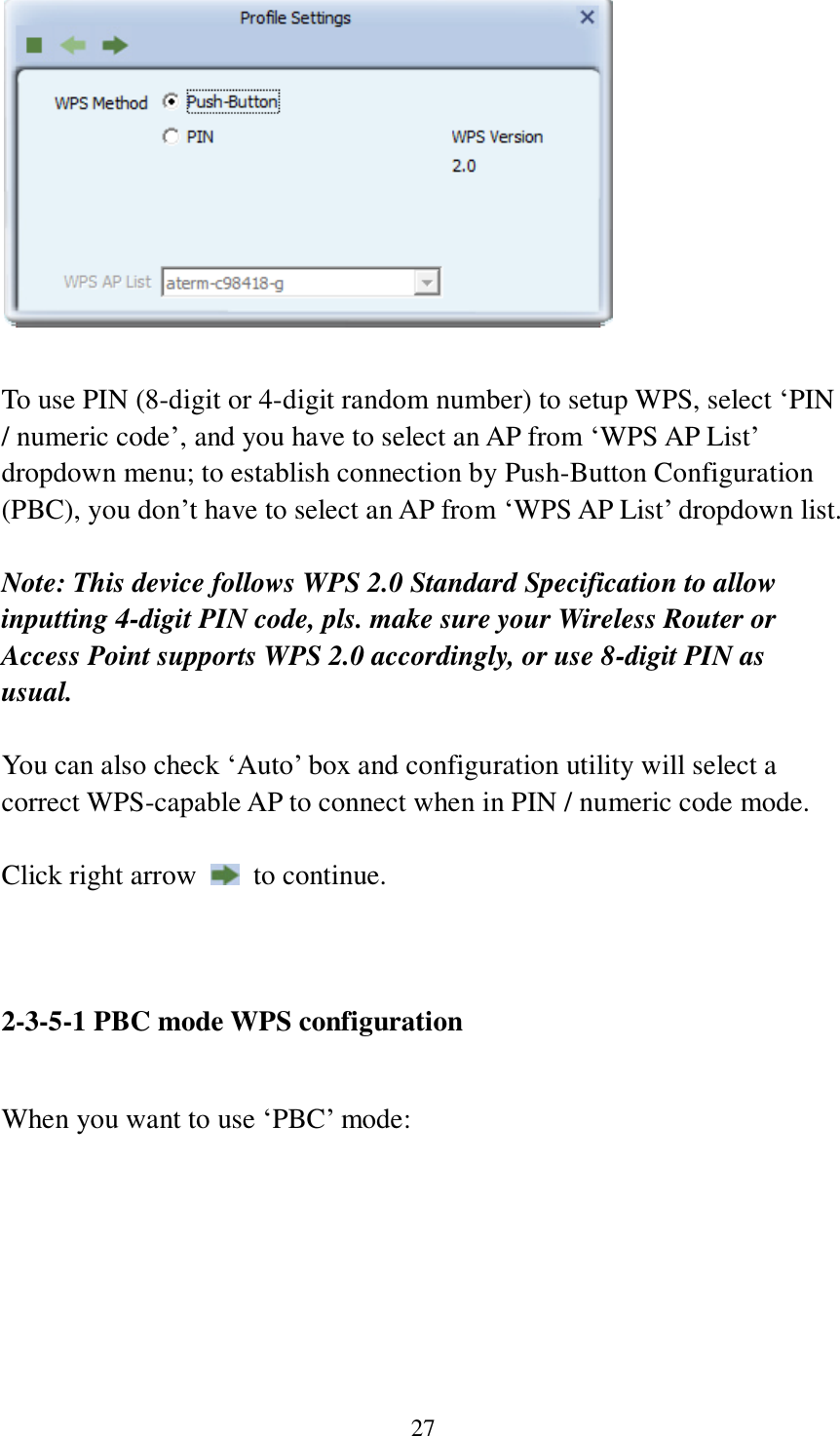 27   To use PIN (8-digit or 4-digit random number) to setup WPS, select ‘PIN / numeric code’, and you have to select an AP from ‘WPS AP List’ dropdown menu; to establish connection by Push-Button Configuration (PBC), you don’t have to select an AP from ‘WPS AP List’ dropdown list.    Note: This device follows WPS 2.0 Standard Specification to allow inputting 4-digit PIN code, pls. make sure your Wireless Router or Access Point supports WPS 2.0 accordingly, or use 8-digit PIN as usual.  You can also check ‘Auto’ box and configuration utility will select a correct WPS-capable AP to connect when in PIN / numeric code mode.  Click right arrow    to continue.     2-3-5-1 PBC mode WPS configuration  When you want to use ‘PBC’ mode:  